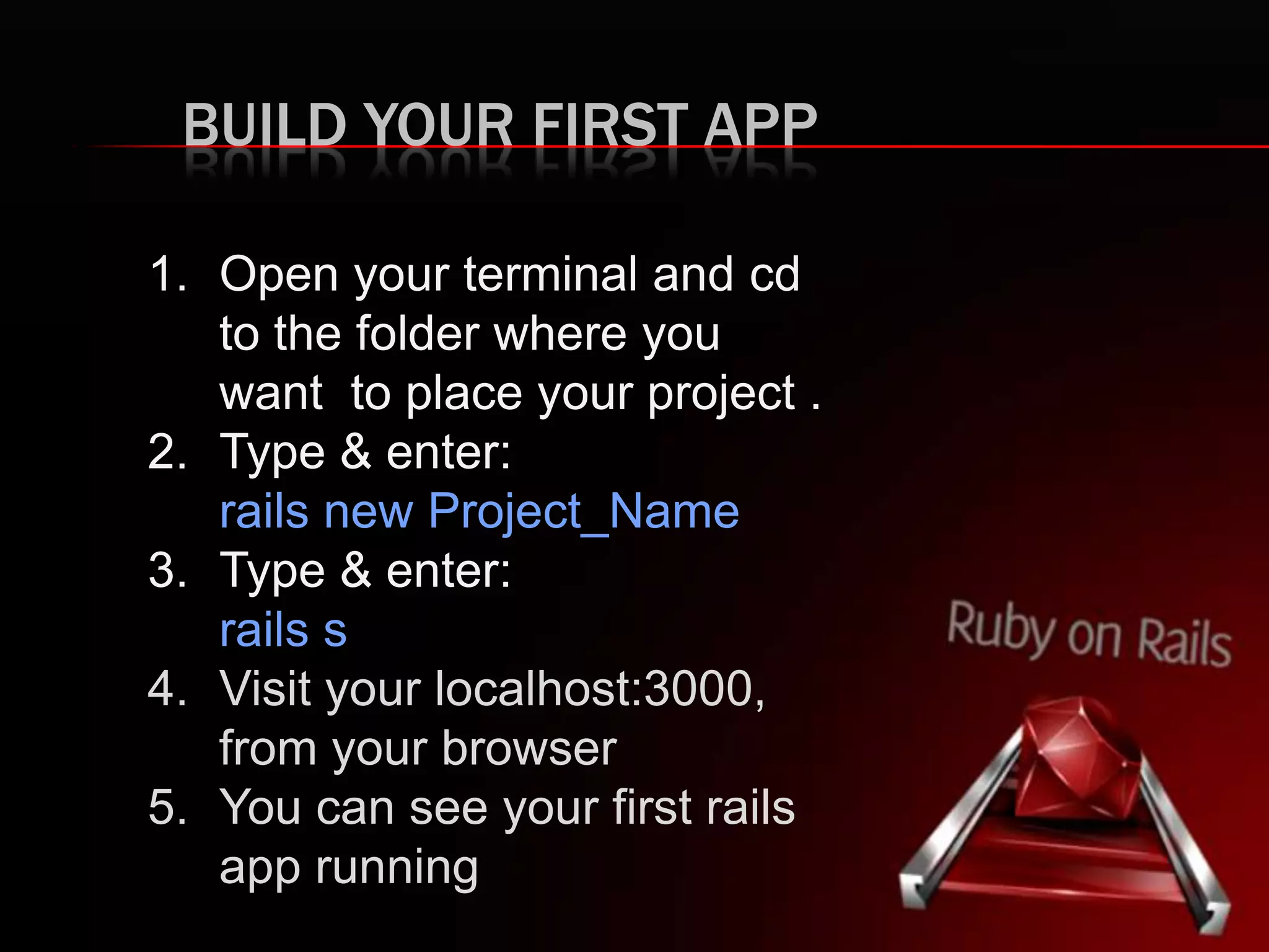 BUILD YOUR FIRST APP 1. Open your terminal and cd to the folder where you want to place your project . 2. Type & enter: rails new Project_Name 3. Type & enter: rails s 4. Visit your localhost:3000, from your browser 5. You can see your first rails app running 