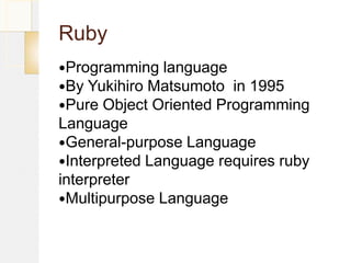 Ruby
Programming   language
By Yukihiro Matsumoto in 1995
Pure Object Oriented Programming
Language
General-purpose Language
Interpreted Language requires ruby
interpreter
Multipurpose Language
 