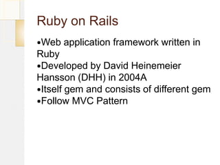 Ruby on Rails
Web   application framework written in
Ruby
Developed by David Heinemeier
Hansson (DHH) in 2004A
Itself gem and consists of different gem
Follow MVC Pattern
 