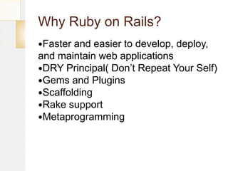 Why Ruby on Rails?
Faster and easier to develop, deploy,
and maintain web applications
DRY Principal( Don’t Repeat Your Self)
Gems and Plugins
Scaffolding
Rake support
Metaprogramming
 