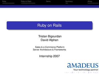 Ruby   Ruby on Rails               Demo               Summary   JRuby




                           Ruby on Rails

                            Tristan Bigourdan
                              David Alphen

                         Sales & e-Commerce Platform
                       Server Architecture & Frameworks


                             Internship 2007
 