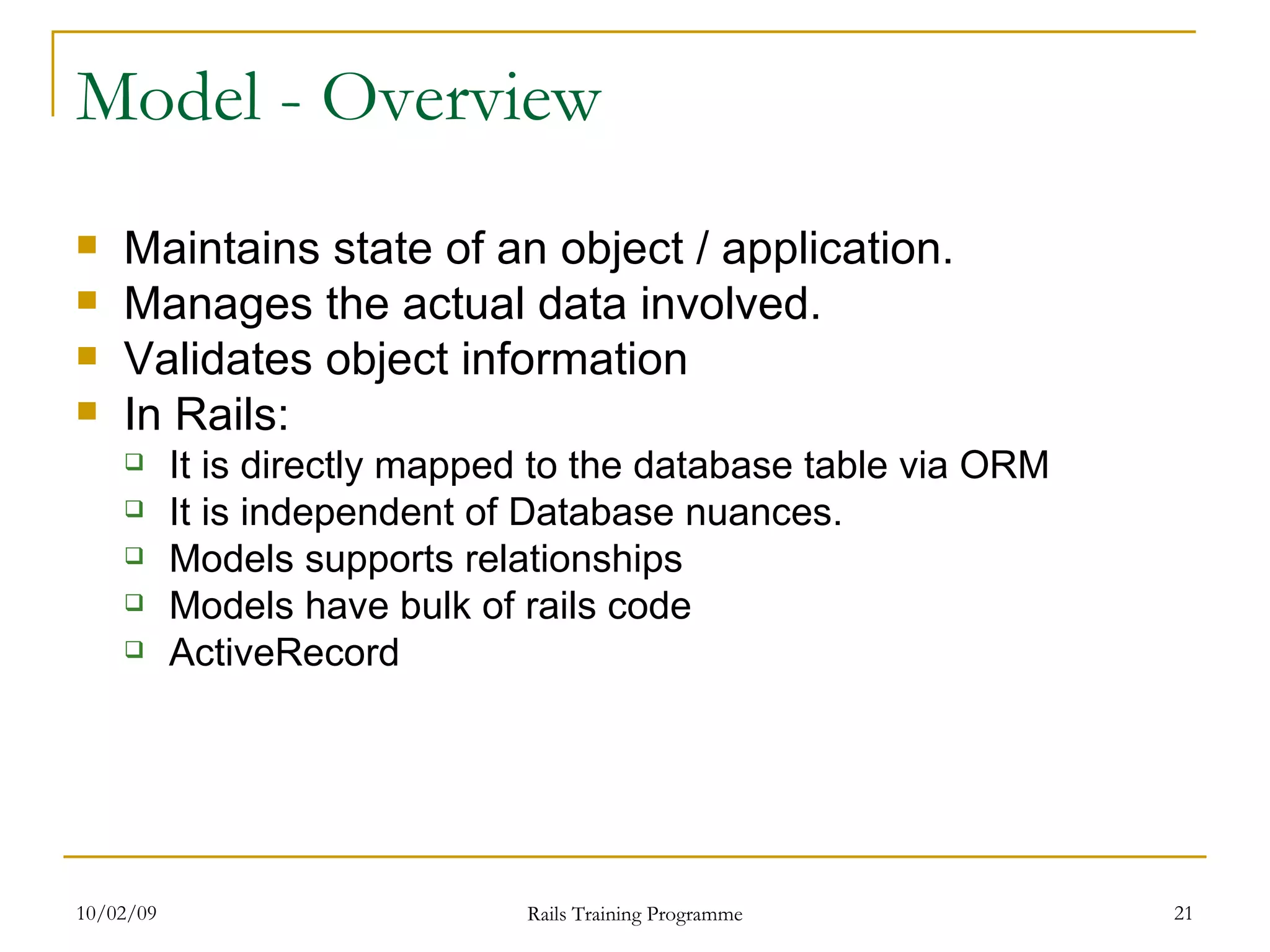 Model - Overview Maintains state of an object / application. Manages the actual data involved. Validates object information In Rails: It is directly mapped to the database table via ORM It is independent of Database nuances. Models supports relationships Models have bulk of rails code ActiveRecord 