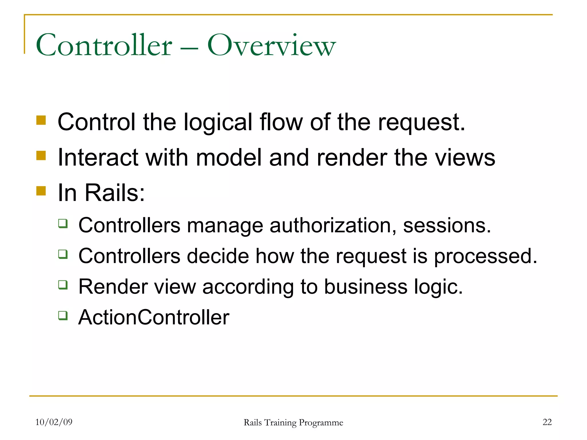 Controller – Overview Control the logical flow of the request. Interact with model and render the views In Rails: Controllers manage authorization, sessions. Controllers decide how the request is processed. Render view according to business logic. ActionController 