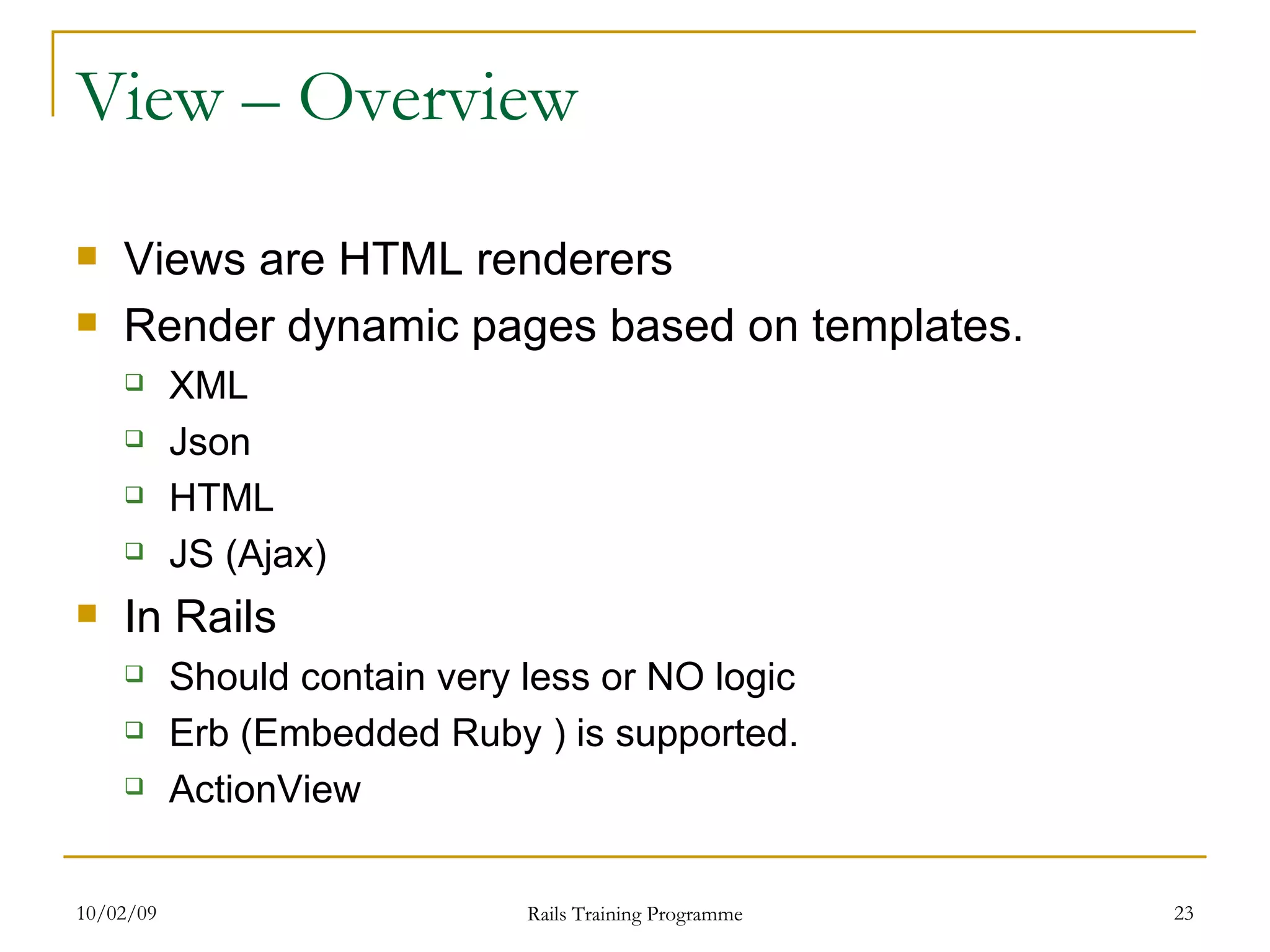 View – Overview Views are HTML renderers Render dynamic pages based on templates. XML Json HTML JS (Ajax) In Rails Should contain very less or NO logic Erb (Embedded Ruby ) is supported. ActionView 