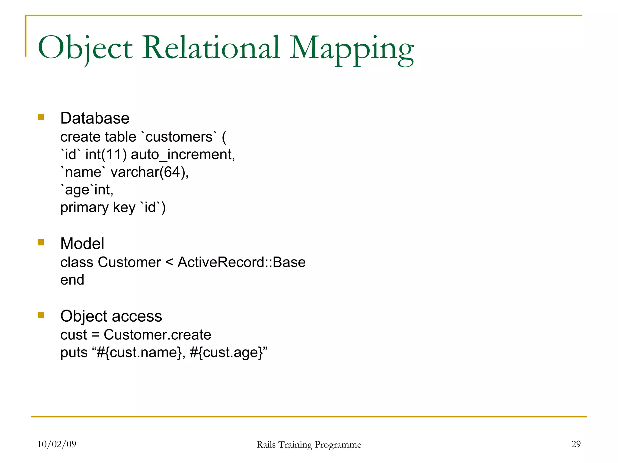 Object Relational Mapping Database create table `customers` ( `id` int(11) auto_increment, `name` varchar(64), `age`int, primary key `id`) Model class Customer < ActiveRecord::Base end Object access cust = Customer.create puts “#{cust.name}, #{cust.age}” 