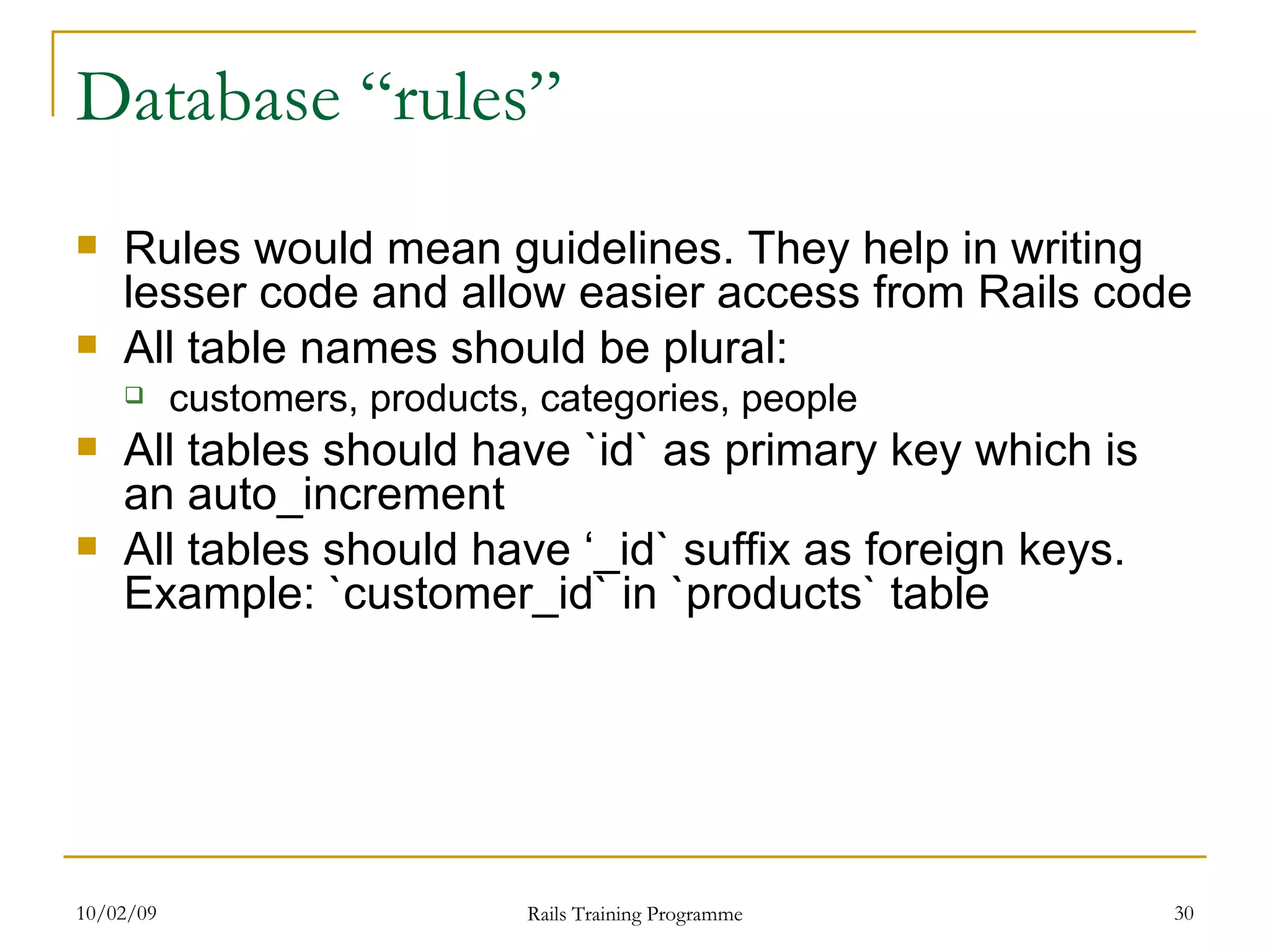 Database “rules” Rules would mean guidelines. They help in writing lesser code and allow easier access from Rails code All table names should be plural: customers, products, categories, people All tables should have `id` as primary key which is an auto_increment All tables should have ‘_id` suffix as foreign keys. Example: `customer_id` in `products` table 