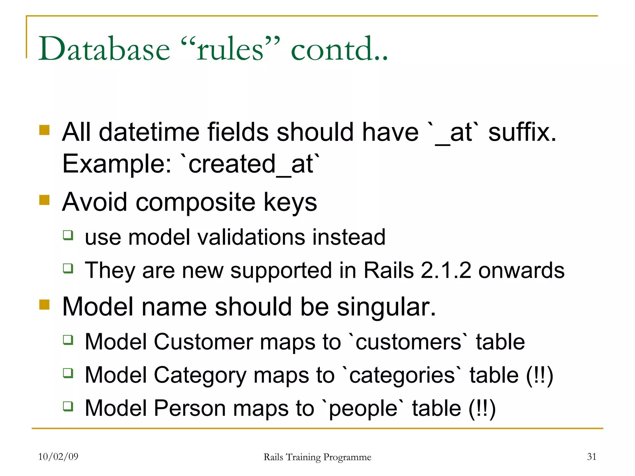 Database “rules” contd.. All datetime fields should have `_at` suffix. Example: `created_at` Avoid composite keys use model validations instead They are new supported in Rails 2.1.2 onwards Model name should be singular. Model Customer maps to `customers` table Model Category maps to `categories` table (!!) Model Person maps to `people` table (!!) 