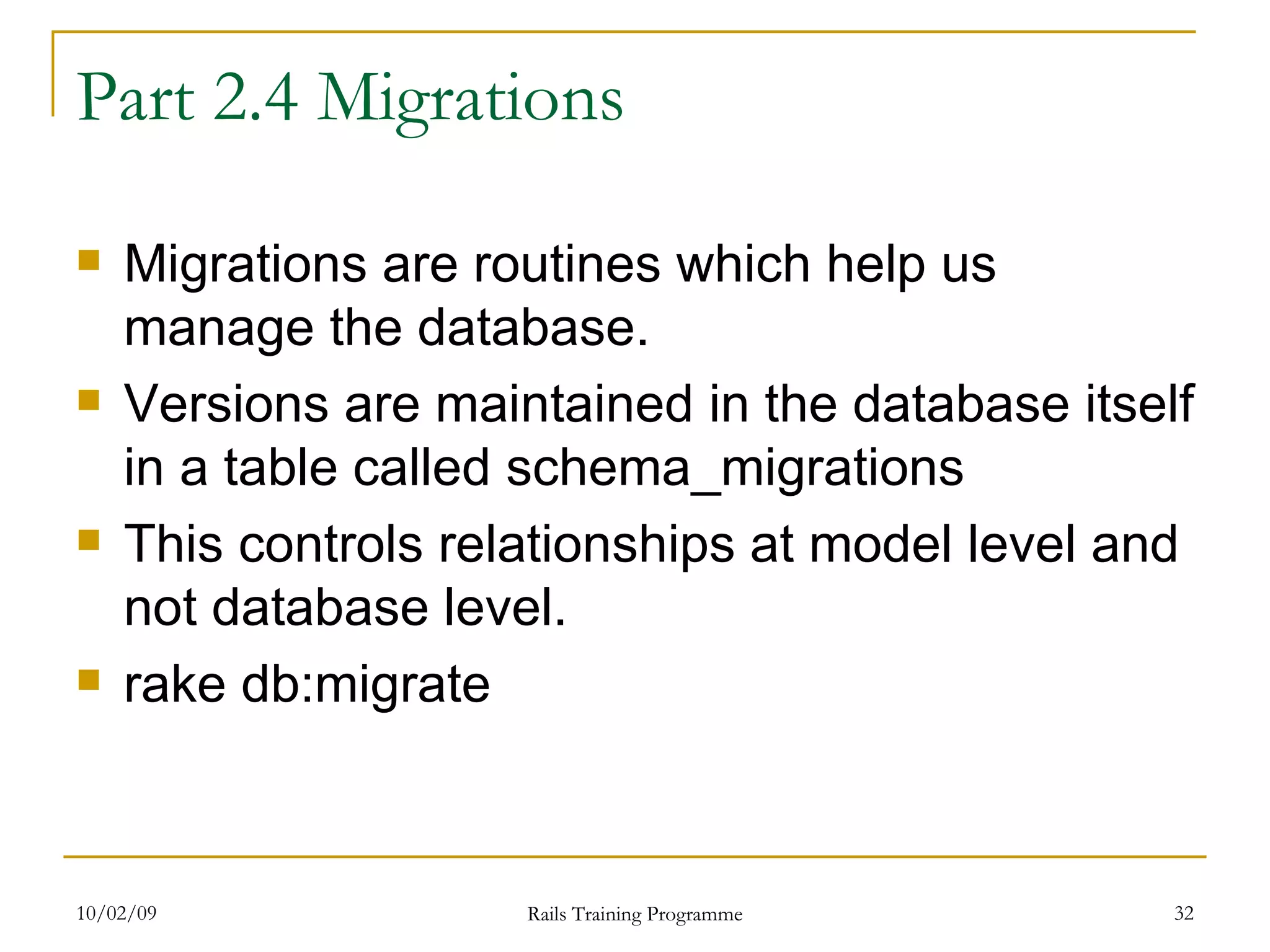 Part 2.4 Migrations Migrations are routines which help us manage the database. Versions are maintained in the database itself in a table called schema_migrations This controls relationships at model level and not database level. rake db:migrate 