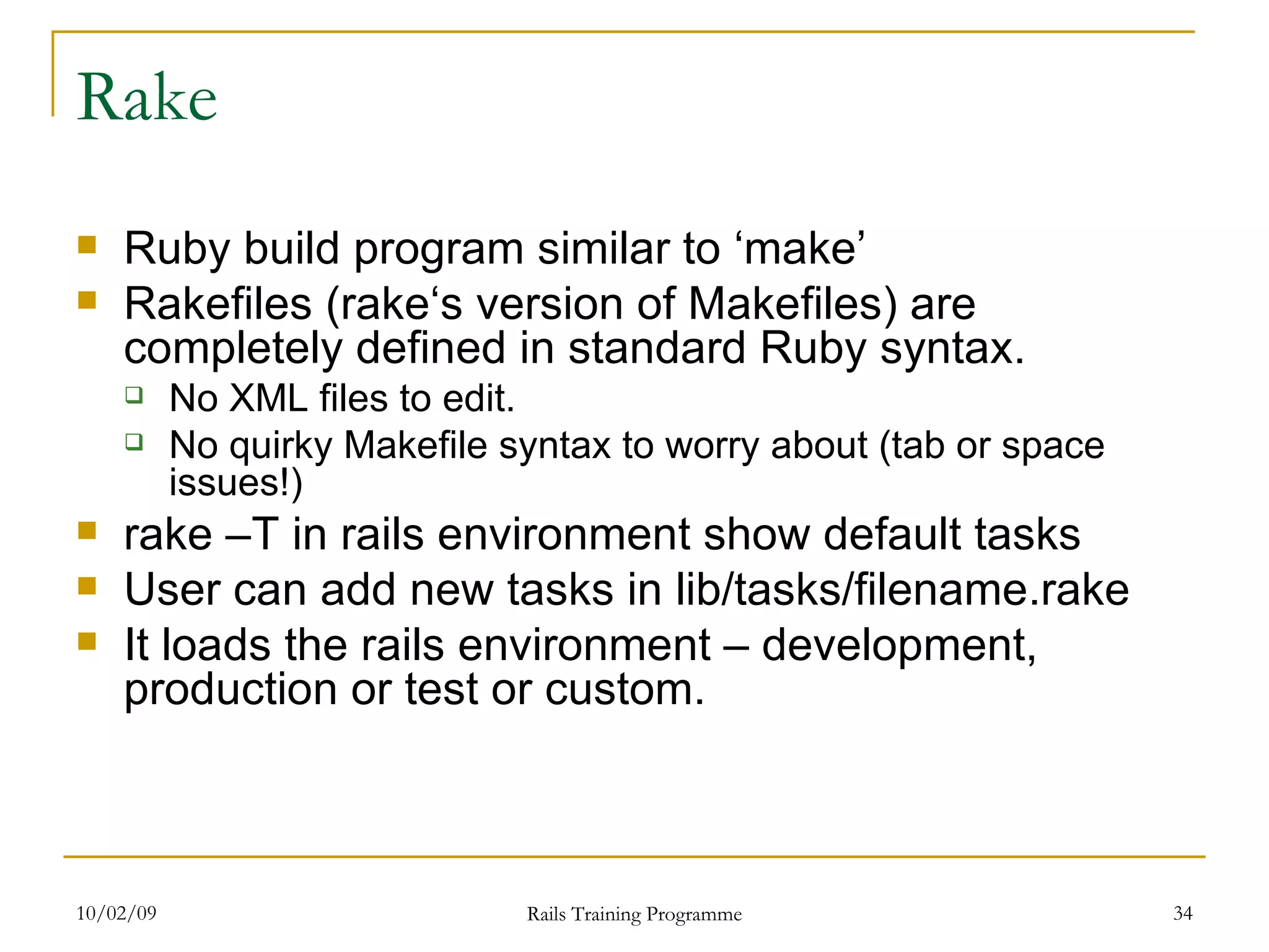 Rake Ruby build program similar to ‘make’ Rakefiles (rake‘s version of Makefiles) are completely defined in standard Ruby syntax. No XML files to edit. No quirky Makefile syntax to worry about (tab or space issues!) rake –T in rails environment show default tasks User can add new tasks in lib/tasks/filename.rake It loads the rails environment – development, production or test or custom. 