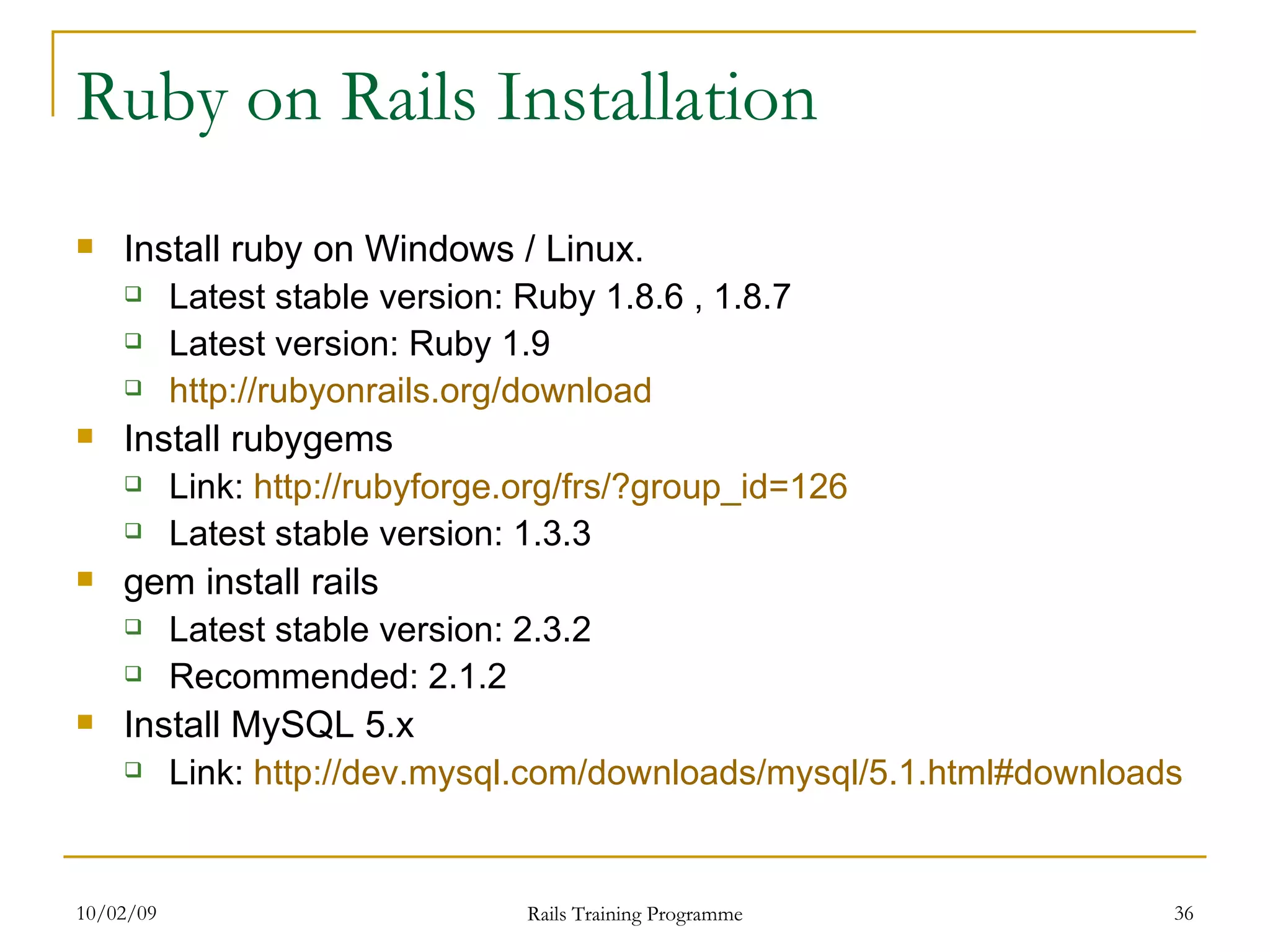 Ruby on Rails Installation Install ruby on Windows / Linux. Latest stable version: Ruby 1.8.6 , 1.8.7 Latest version: Ruby 1.9 http://rubyonrails.org/download Install rubygems Link: http:// rubyforge.org/frs/?group_id =126 Latest stable version: 1.3.3 gem install rails Latest stable version: 2.3.2 Recommended: 2.1.2 Install MySQL 5.x Link: http://dev.mysql.com/downloads/mysql/5.1.html#downloads 