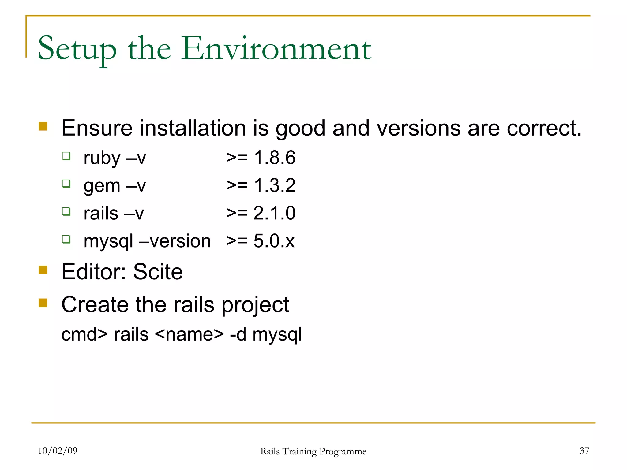 Setup the Environment Ensure installation is good and versions are correct. ruby –v >= 1.8.6 gem –v >= 1.3.2 rails –v >= 2.1.0 mysql –version >= 5.0.x Editor: Scite Create the rails project cmd> rails <name> -d mysql 
