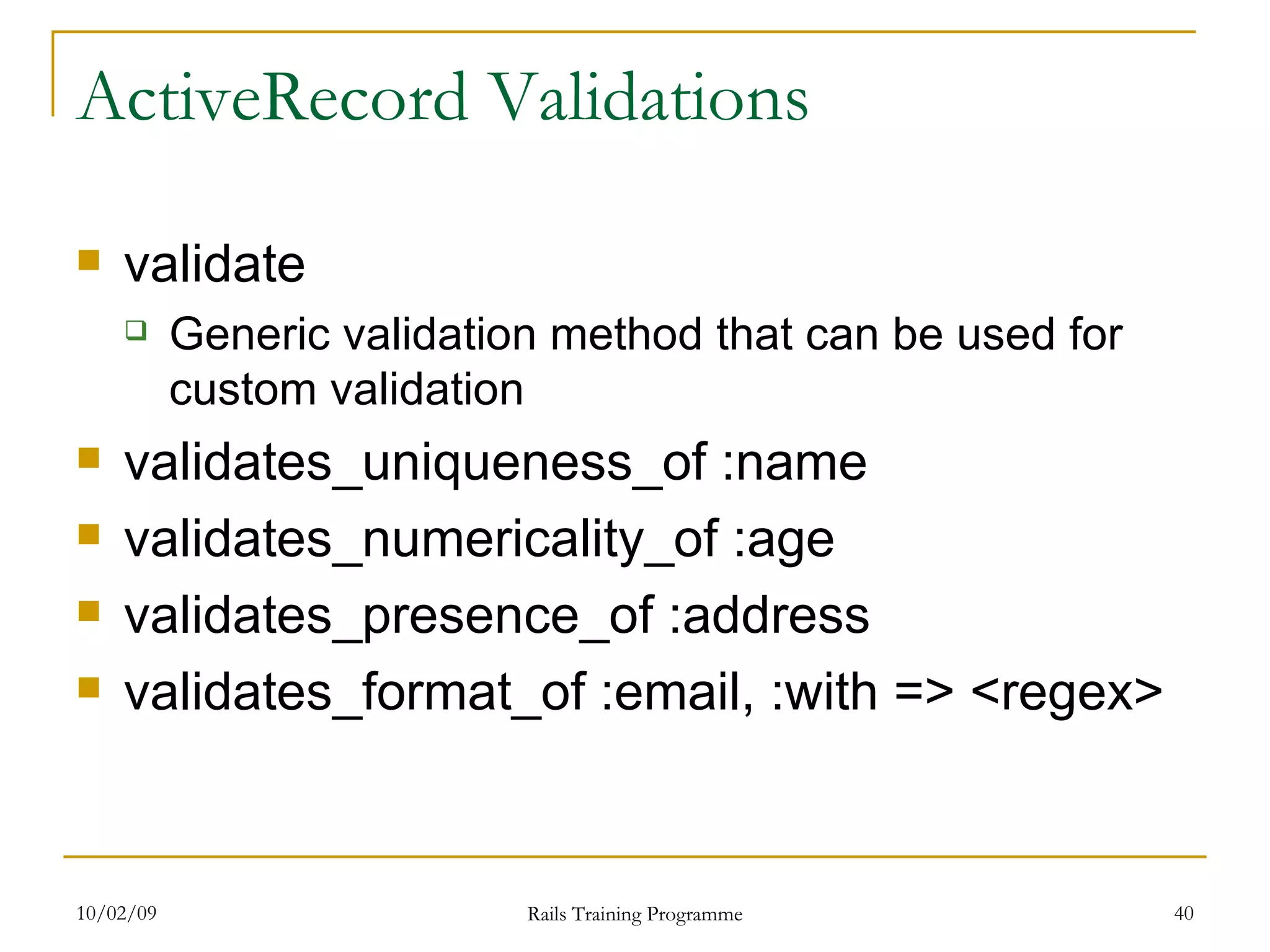 ActiveRecord Validations validate Generic validation method that can be used for custom validation validates_uniqueness_of :name validates_numericality_of :age validates_presence_of :address validates_format_of :email, :with => <regex> 