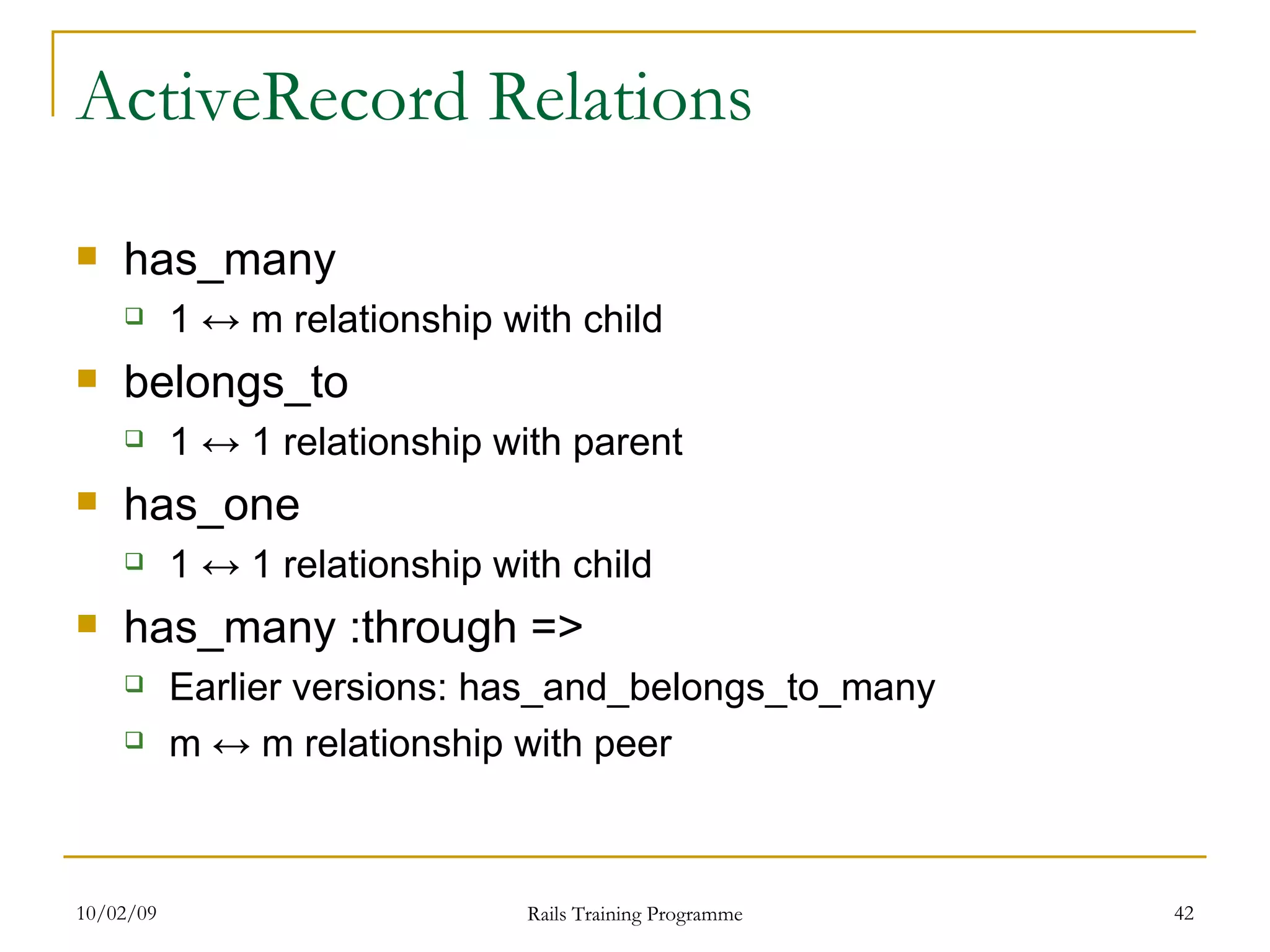 ActiveRecord Relations has_many 1 ↔ m relationship with child belongs_to 1 ↔ 1 relationship with parent has_one 1 ↔ 1 relationship with child has_many :through => Earlier versions: has_and_belongs_to_many m ↔ m relationship with peer 