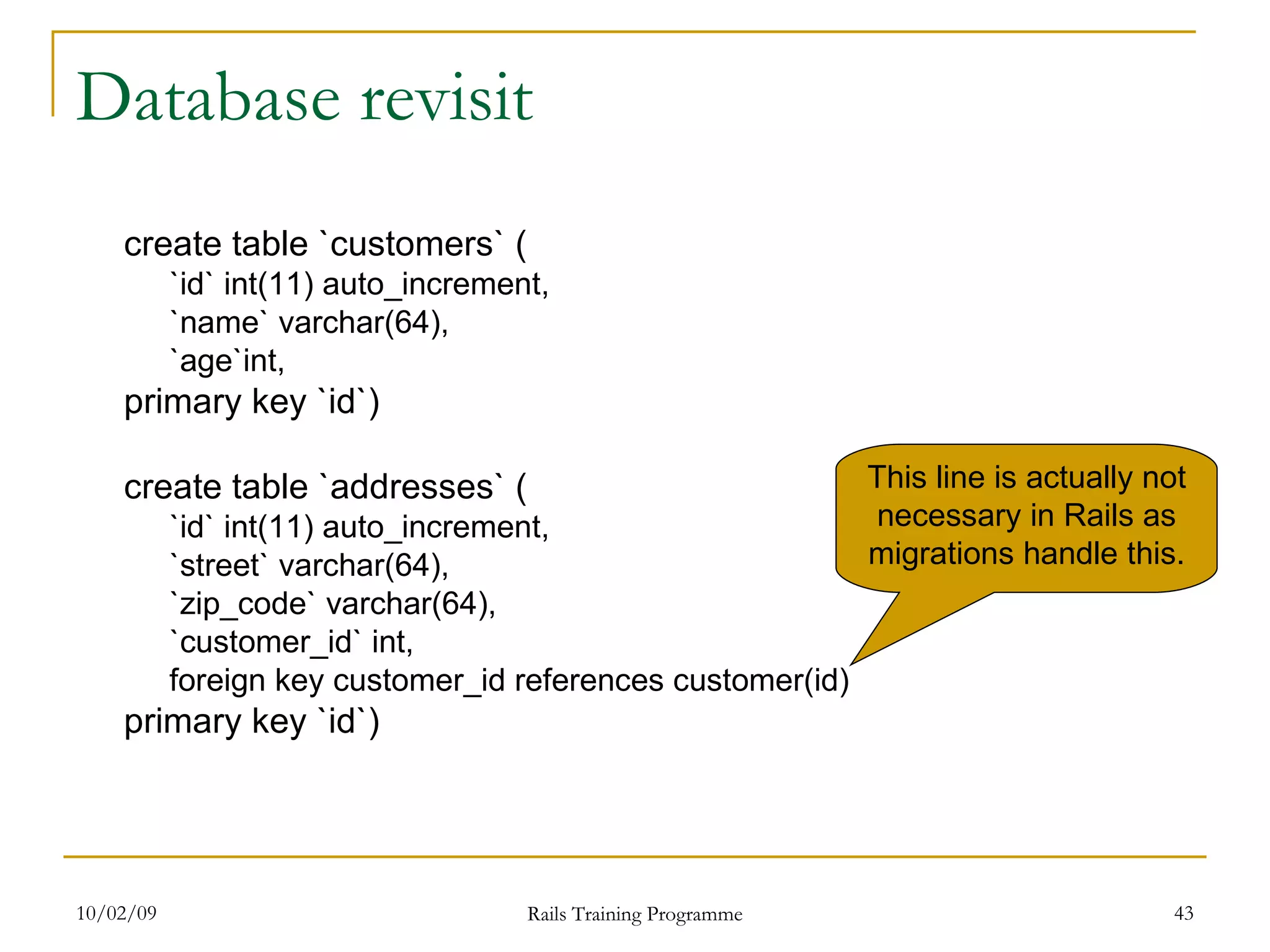 Database revisit create table `customers` ( `id` int(11) auto_increment, `name` varchar(64), `age`int, primary key `id`) create table `addresses` ( `id` int(11) auto_increment, `street` varchar(64), `zip_code` varchar(64), `customer_id` int, foreign key customer_id references customer(id) primary key `id`) This line is actually not necessary in Rails as migrations handle this. 