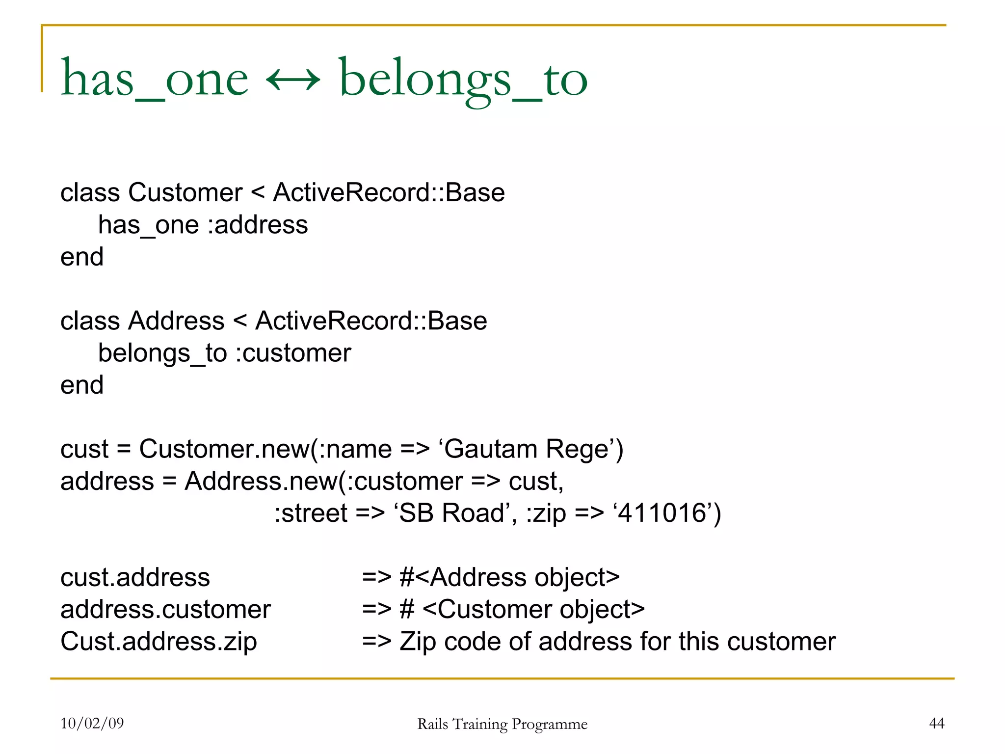 has_one ↔ belongs_to class Customer < ActiveRecord::Base has_one :address end class Address < ActiveRecord::Base belongs_to :customer end cust = Customer.new(:name => ‘Gautam Rege’) address = Address.new(:customer => cust, :street => ‘SB Road’, :zip => ‘411016’) cust.address => #<Address object> address.customer => # <Customer object> Cust.address.zip => Zip code of address for this customer 