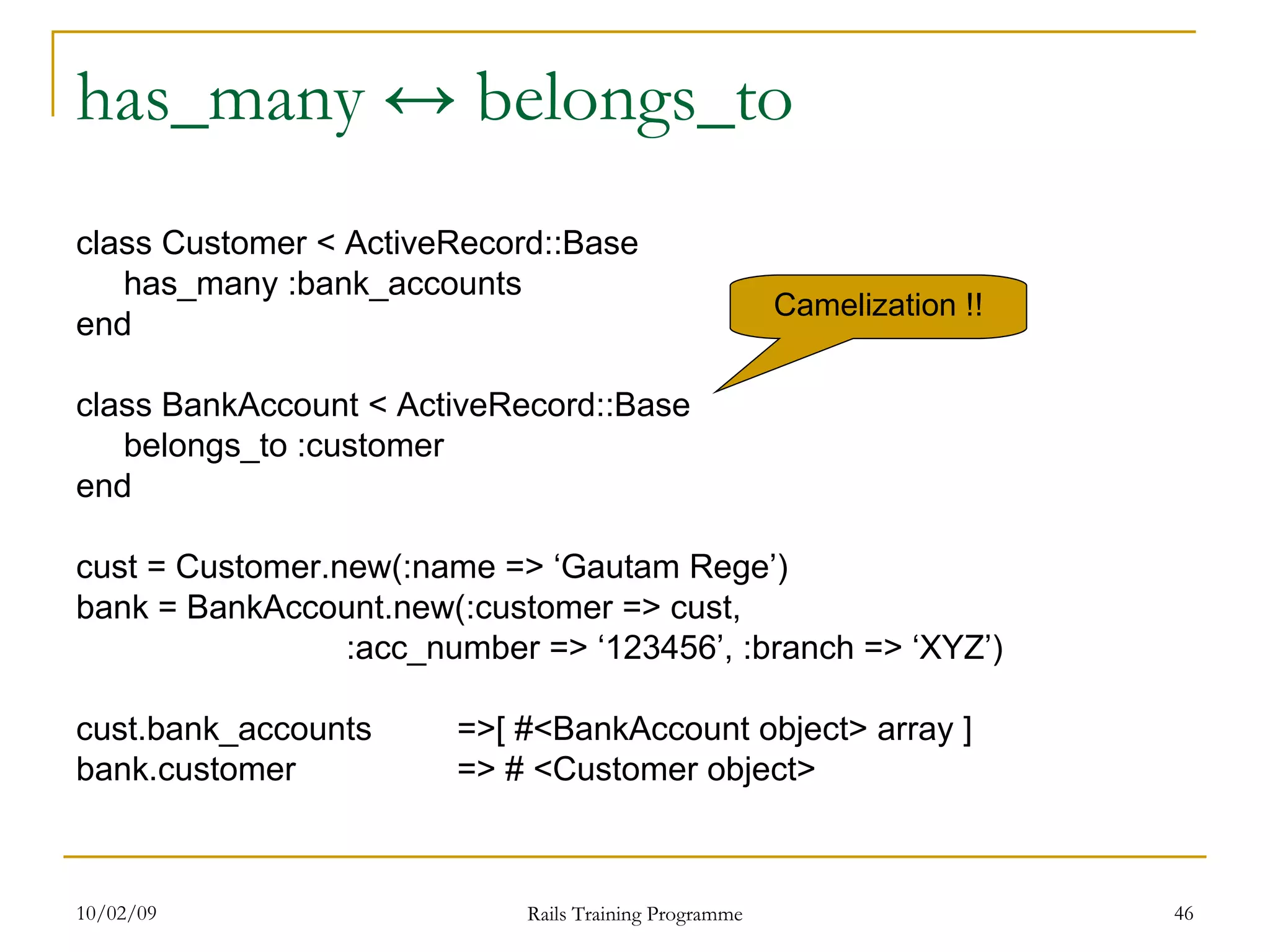 has_many ↔ belongs_to class Customer < ActiveRecord::Base has_many :bank_accounts end class BankAccount < ActiveRecord::Base belongs_to :customer end cust = Customer.new(:name => ‘Gautam Rege’) bank = BankAccount.new(:customer => cust, :acc_number => ‘123456’, :branch => ‘XYZ’) cust.bank_accounts =>[ #<BankAccount object> array ] bank.customer => # <Customer object> Camelization !! 