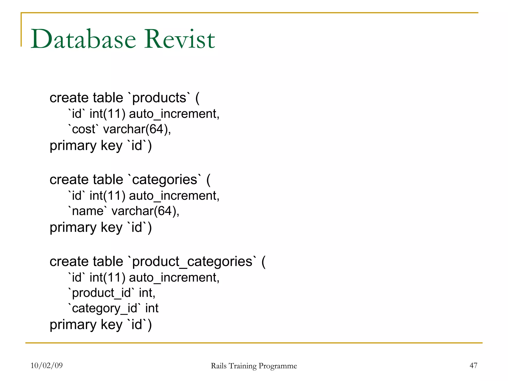 Database Revist create table `products` ( `id` int(11) auto_increment, `cost` varchar(64), primary key `id`) create table `categories` ( `id` int(11) auto_increment, `name` varchar(64), primary key `id`) create table `product_categories` ( `id` int(11) auto_increment, `product_id` int, `category_id` int primary key `id`) 
