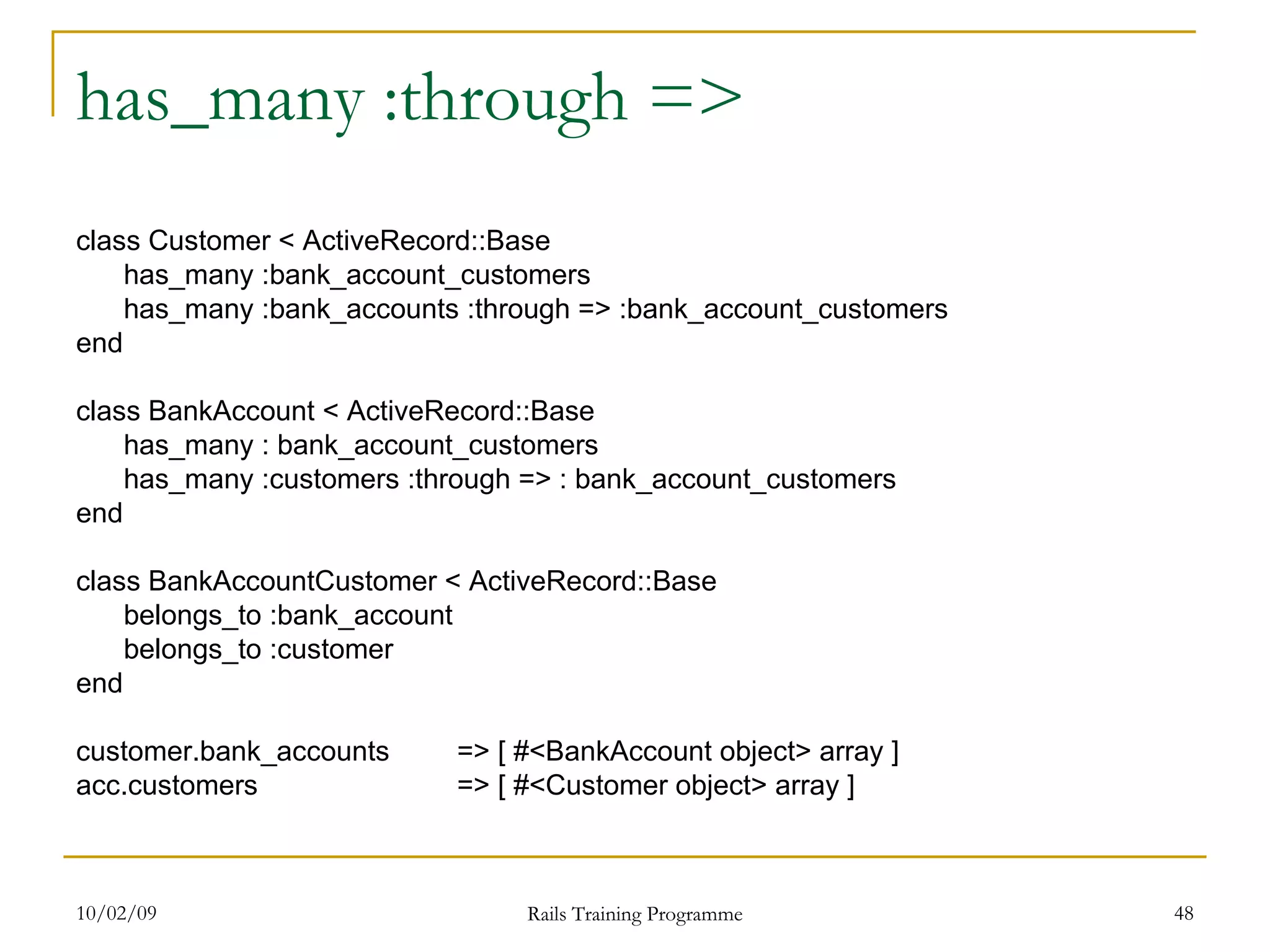 has_many :through => class Customer < ActiveRecord::Base has_many :bank_account_customers has_many :bank_accounts :through => :bank_account_customers end class BankAccount < ActiveRecord::Base has_many : bank_account_customers has_many :customers :through => : bank_account_customers end class BankAccountCustomer < ActiveRecord::Base belongs_to :bank_account belongs_to :customer end customer.bank_accounts => [ #<BankAccount object> array ] acc.customers => [ #<Customer object> array ] 