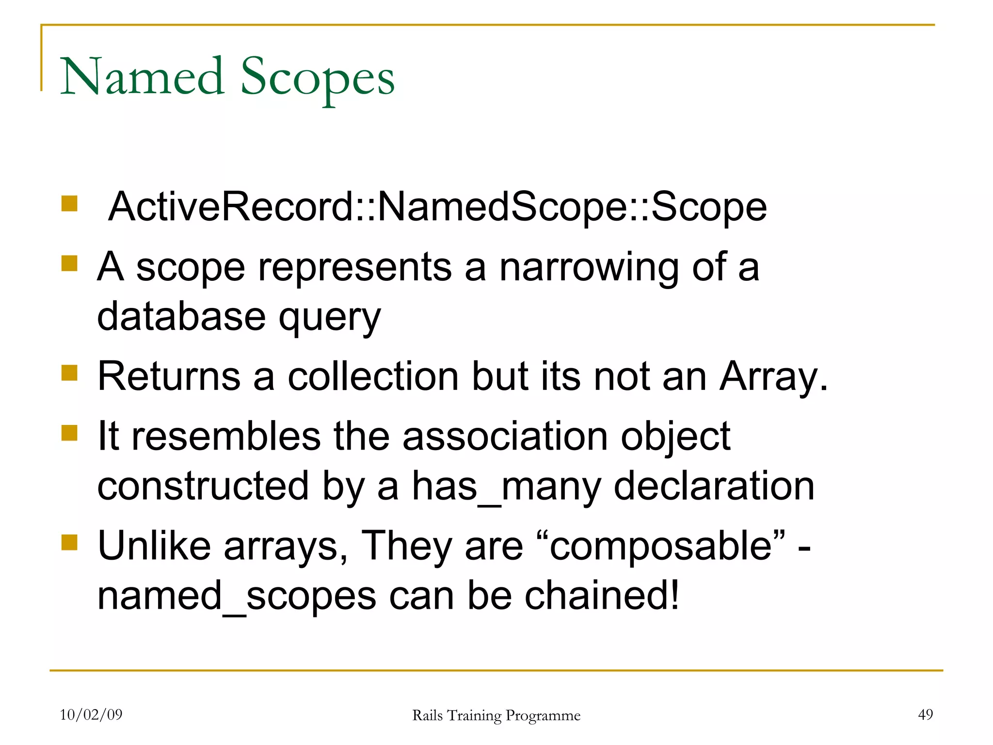 Named Scopes ActiveRecord::NamedScope::Scope A scope represents a narrowing of a database query Returns a collection but its not an Array. It resembles the association object constructed by a has_many declaration Unlike arrays, They are “composable” - named_scopes can be chained! 