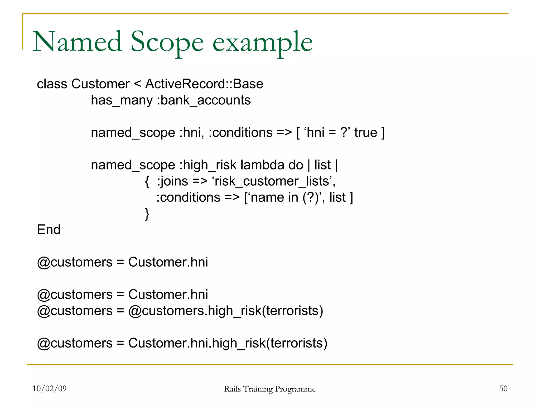 Named Scope example class Customer < ActiveRecord::Base has_many :bank_accounts named_scope :hni, :conditions => [ ‘hni = ?’ true ] named_scope :high_risk lambda do | list | { :joins => ‘risk_customer_lists’, :conditions => [‘name in (?)’, list ] } End @customers = Customer.hni @customers = Customer.hni @customers = @customers.high_risk(terrorists) @customers = Customer.hni.high_risk(terrorists) 