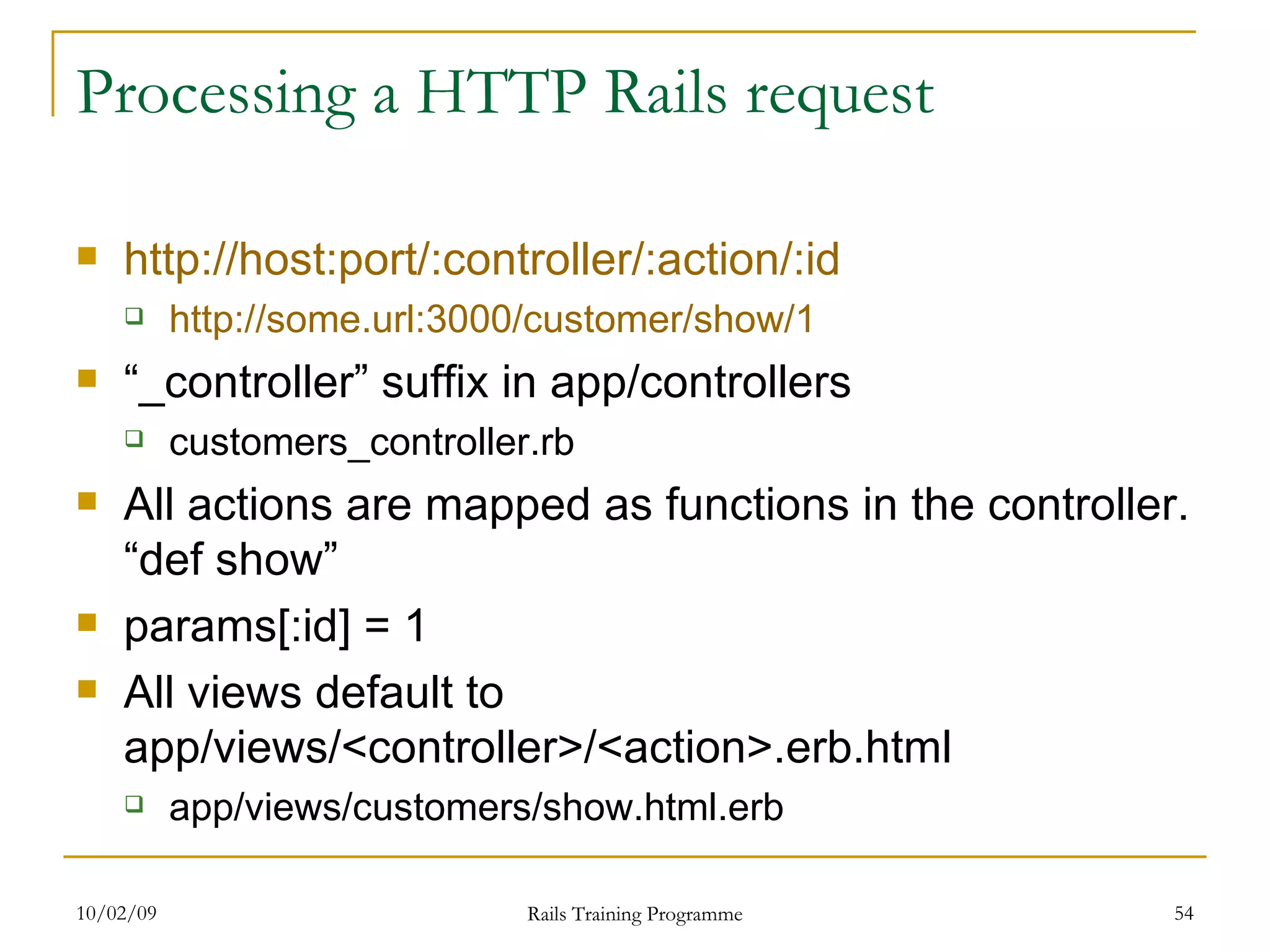 Processing a HTTP Rails request http:// host:port /:controller/:action/:id http://some.url:3000/customer/show/1 “ _controller” suffix in app/controllers customers_controller.rb All actions are mapped as functions in the controller. “def show” params[:id] = 1 All views default to app/views/<controller>/<action>.erb.html app/views/customers/show.html.erb 