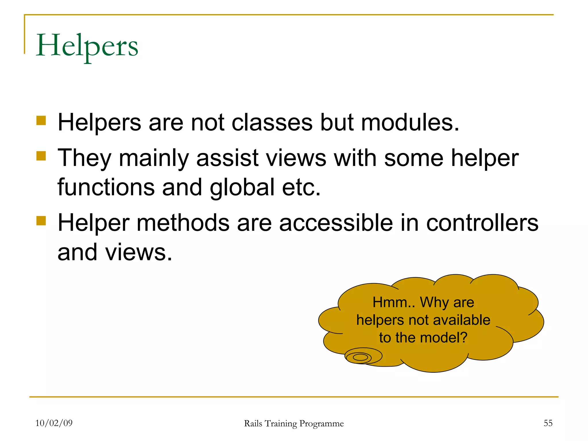Helpers Helpers are not classes but modules. They mainly assist views with some helper functions and global etc. Helper methods are accessible in controllers and views. Hmm.. Why are helpers not available to the model? 