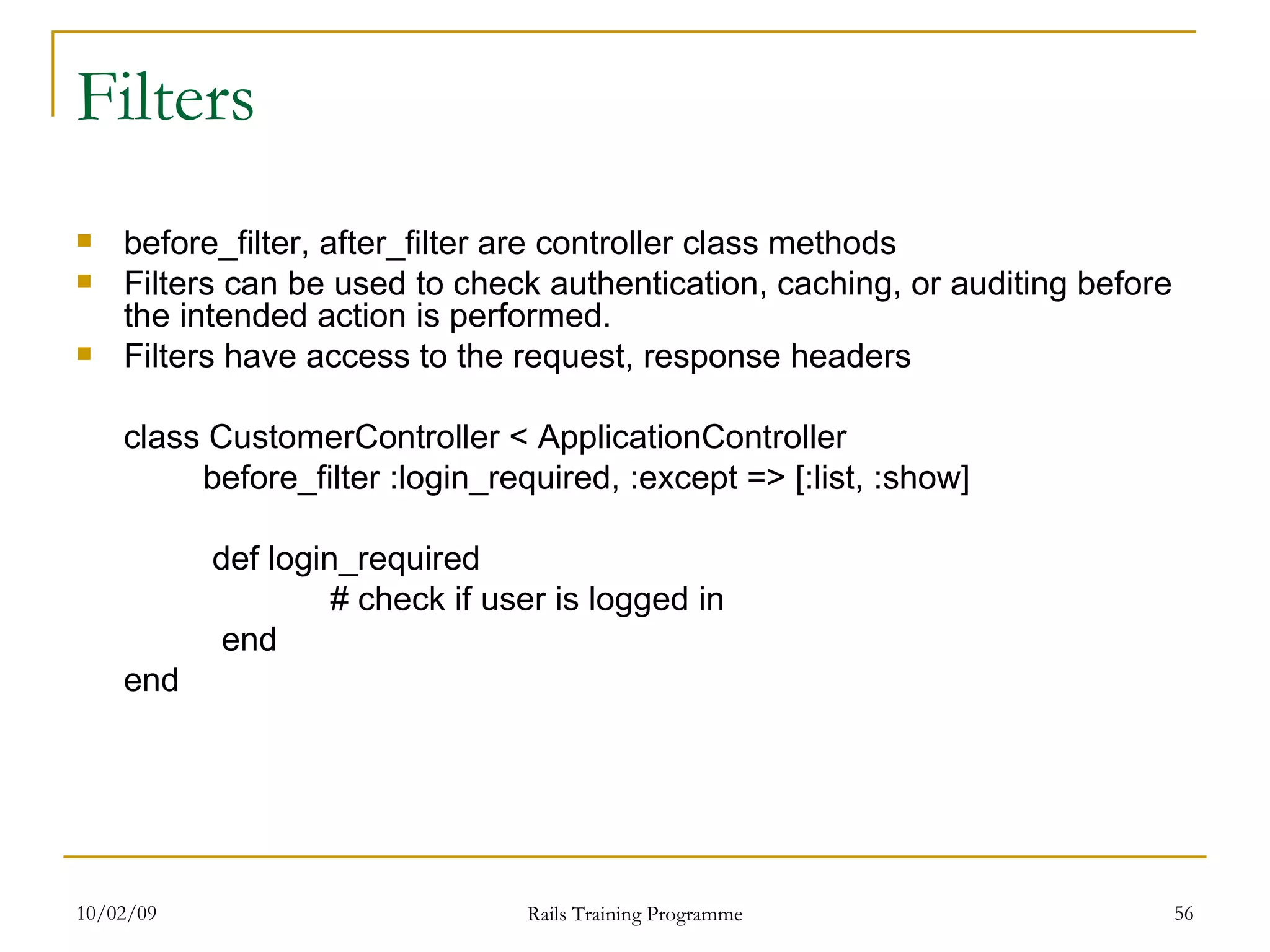 Filters before_filter, after_filter are controller class methods Filters can be used to check authentication, caching, or auditing before the intended action is performed. Filters have access to the request, response headers class CustomerController < ApplicationController before_filter :login_required, :except => [:list, :show] def login_required # check if user is logged in end end 