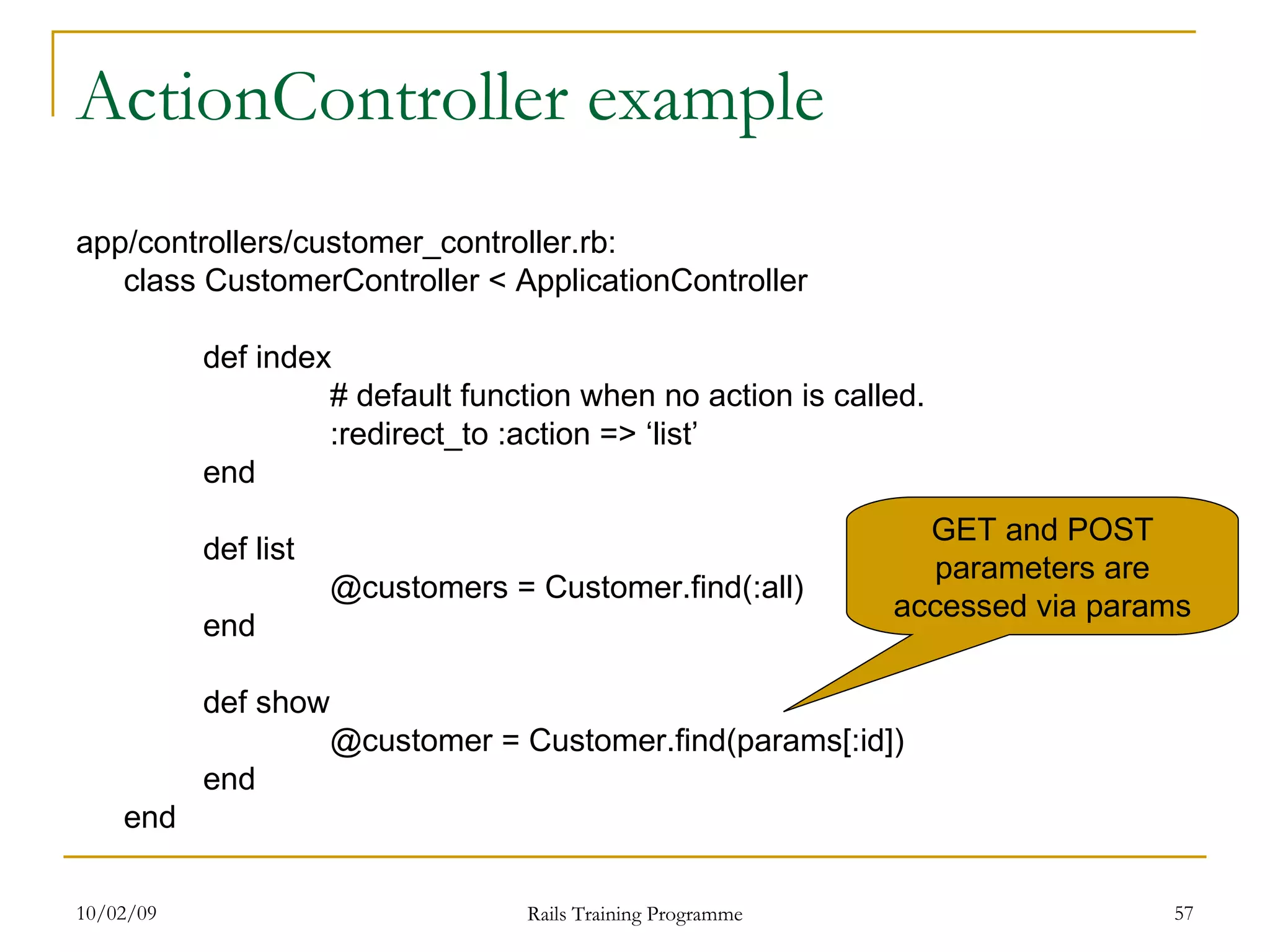 ActionController example app/controllers/customer_controller.rb: class CustomerController < ApplicationController def index # default function when no action is called. :redirect_to :action => ‘list’ end def list @customers = Customer.find(:all) end def show @customer = Customer.find(params[:id]) end end GET and POST parameters are accessed via params 
