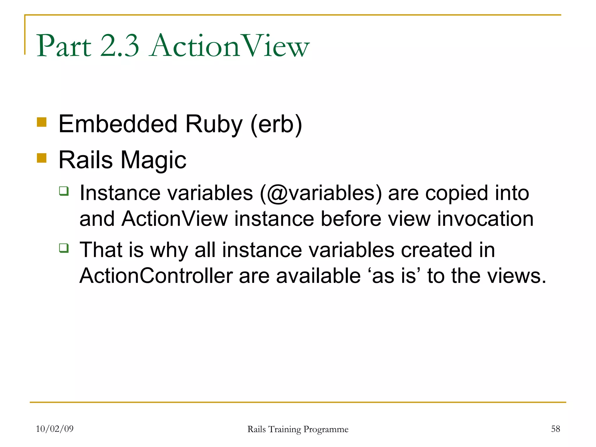 Part 2.3 ActionView Embedded Ruby (erb) Rails Magic Instance variables (@variables) are copied into and ActionView instance before view invocation That is why all instance variables created in ActionController are available ‘as is’ to the views. 