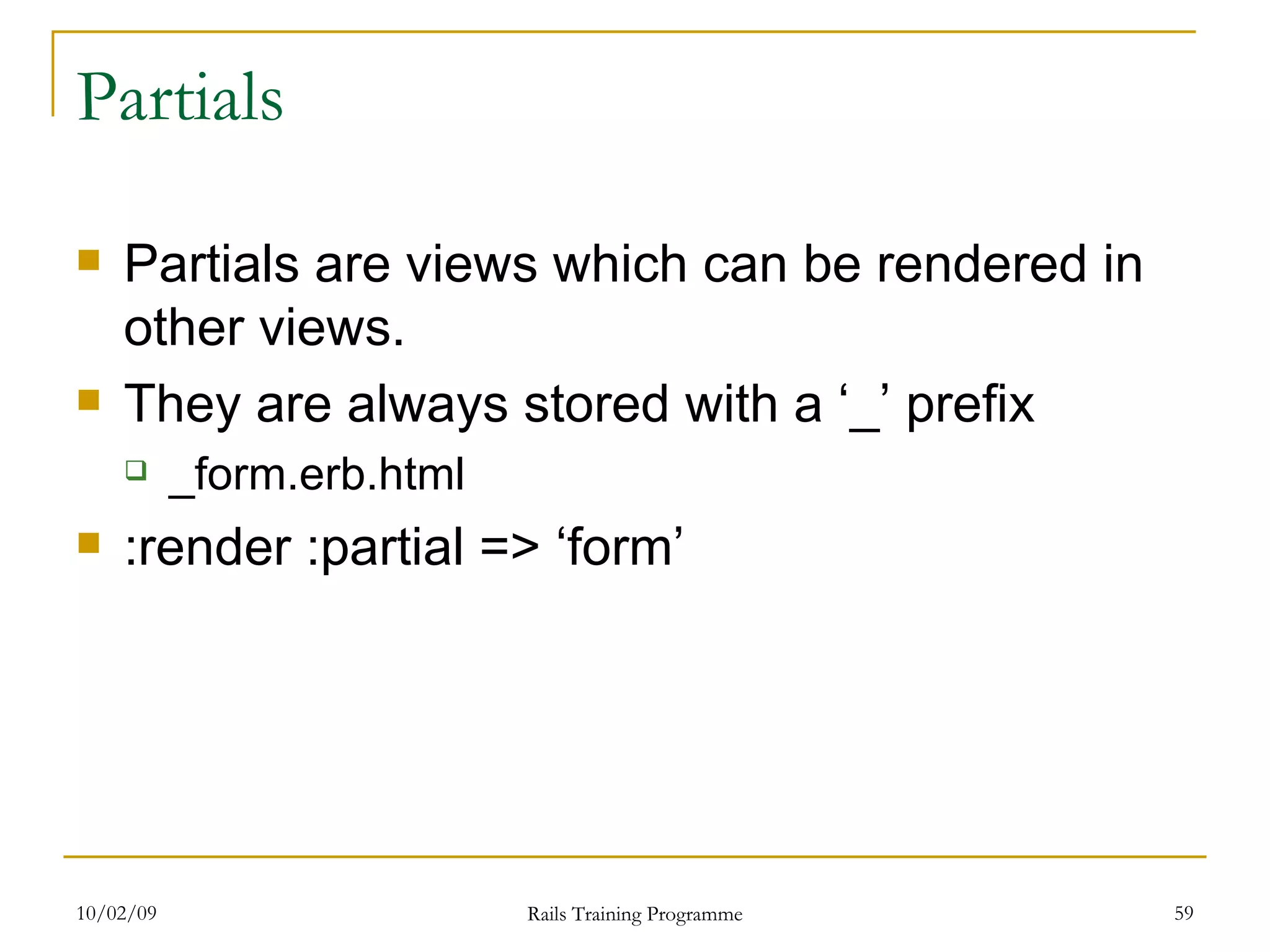 Partials Partials are views which can be rendered in other views. They are always stored with a ‘_’ prefix _form.erb.html :render :partial => ‘form’ 