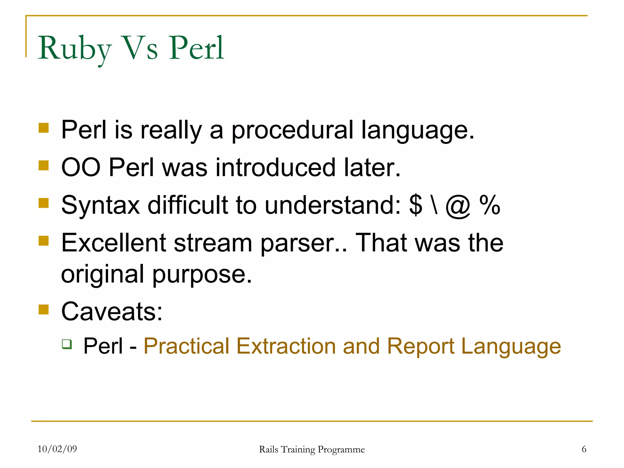 Ruby Vs Perl Perl is really a procedural language. OO Perl was introduced later. Syntax difficult to understand: $ \ @ % Excellent stream parser.. That was the original purpose. Caveats: Perl - Practical Extraction and Report Language 