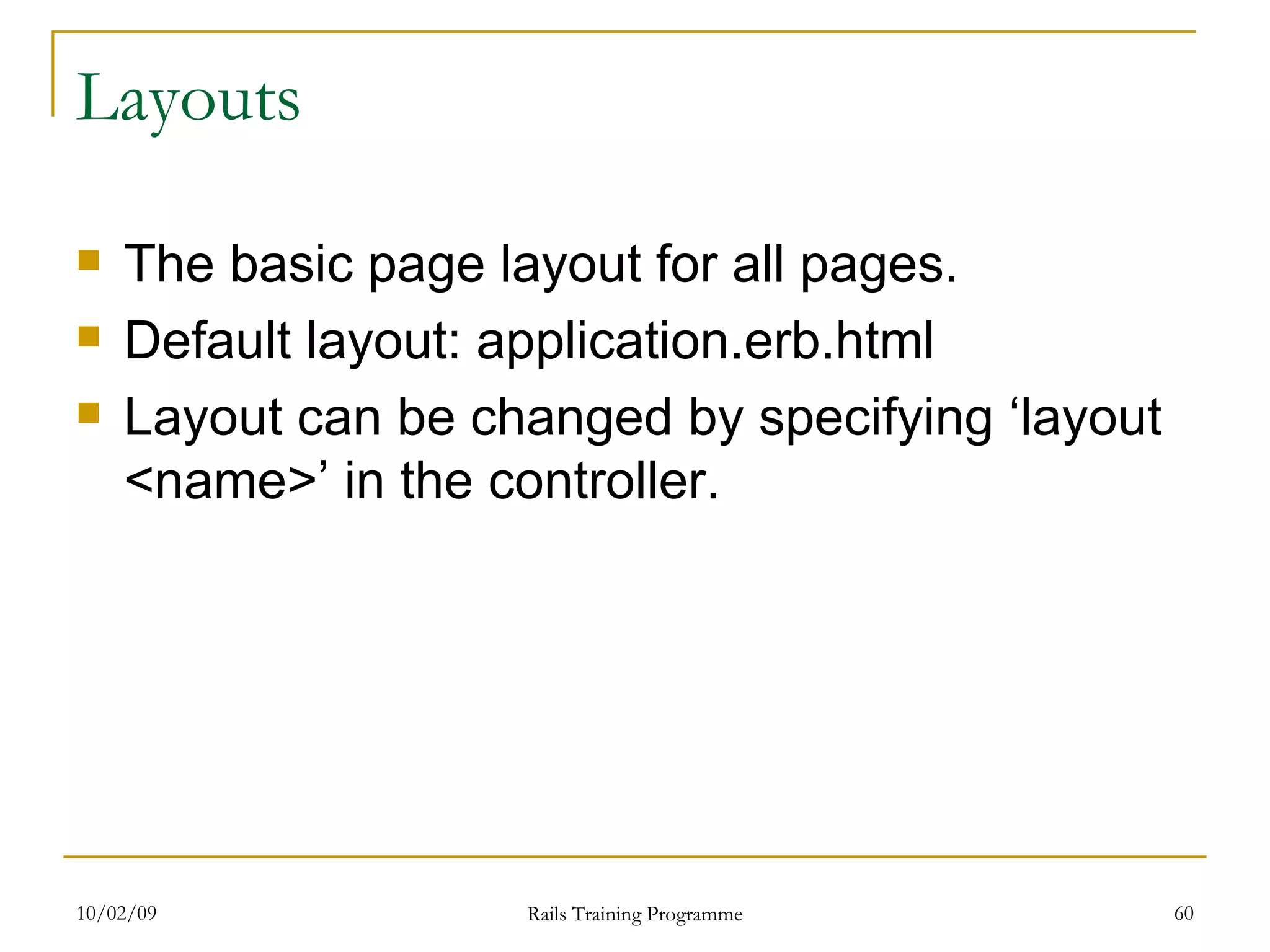 Layouts The basic page layout for all pages. Default layout: application.erb.html Layout can be changed by specifying ‘layout <name>’ in the controller. 