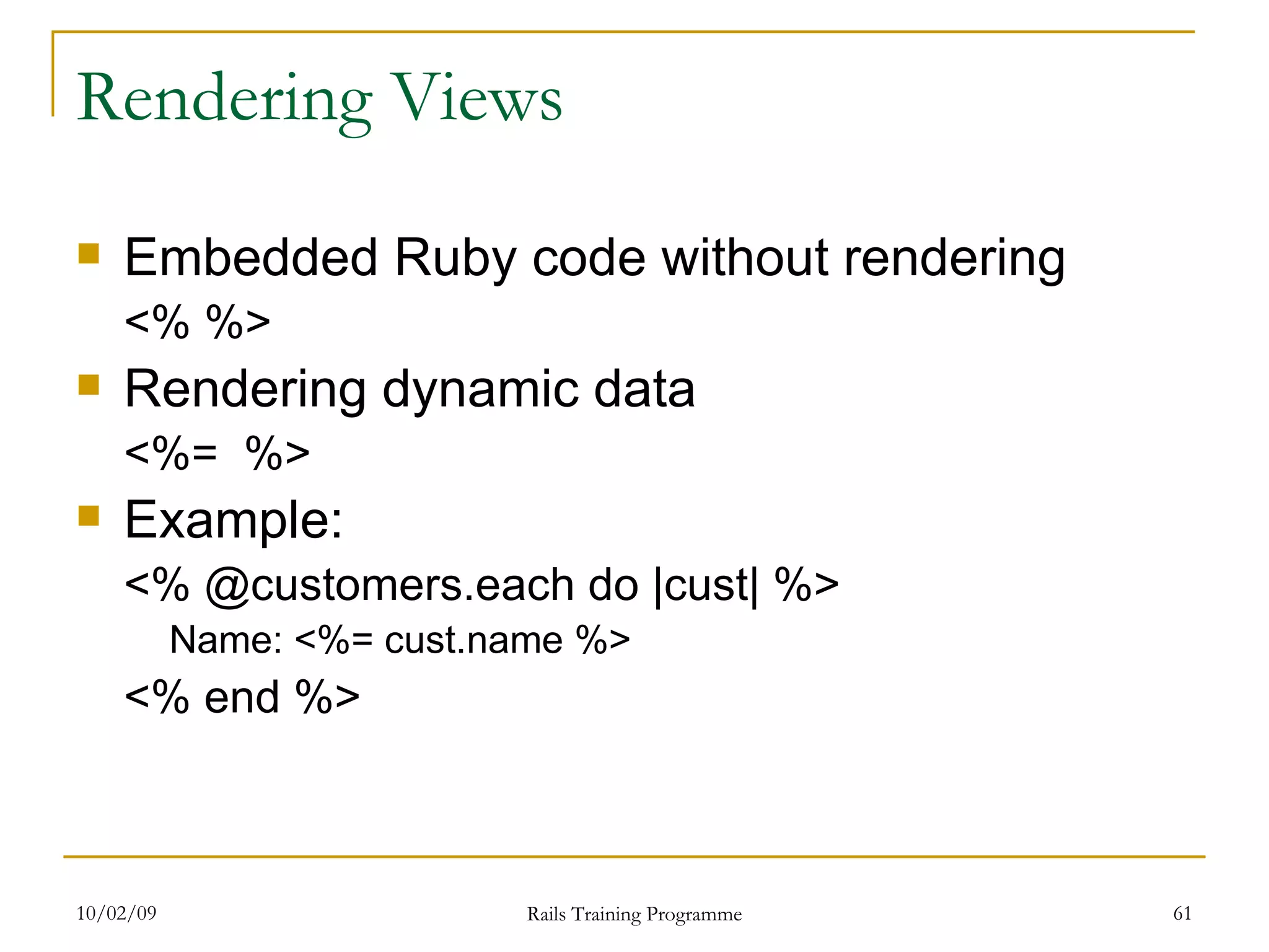 Rendering Views Embedded Ruby code without rendering <% %> Rendering dynamic data <%= %> Example: <% @customers.each do |cust| %> Name: <%= cust.name %> <% end %> 