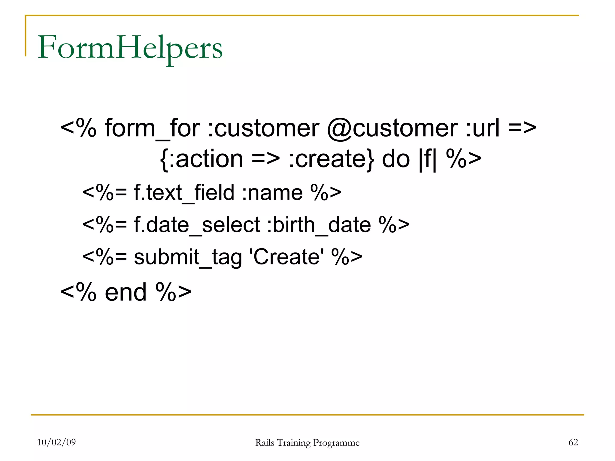 FormHelpers <% form_for :customer @customer :url => {:action => :create} do |f| %> <%= f.text_field :name %> <%= f.date_select :birth_date %> <%= submit_tag 'Create' %> <% end %> 