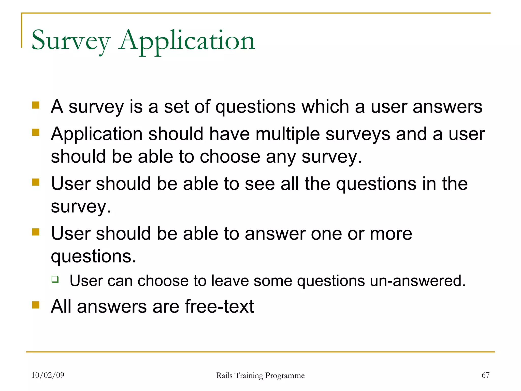 Survey Application A survey is a set of questions which a user answers Application should have multiple surveys and a user should be able to choose any survey. User should be able to see all the questions in the survey. User should be able to answer one or more questions. User can choose to leave some questions un-answered. All answers are free-text 