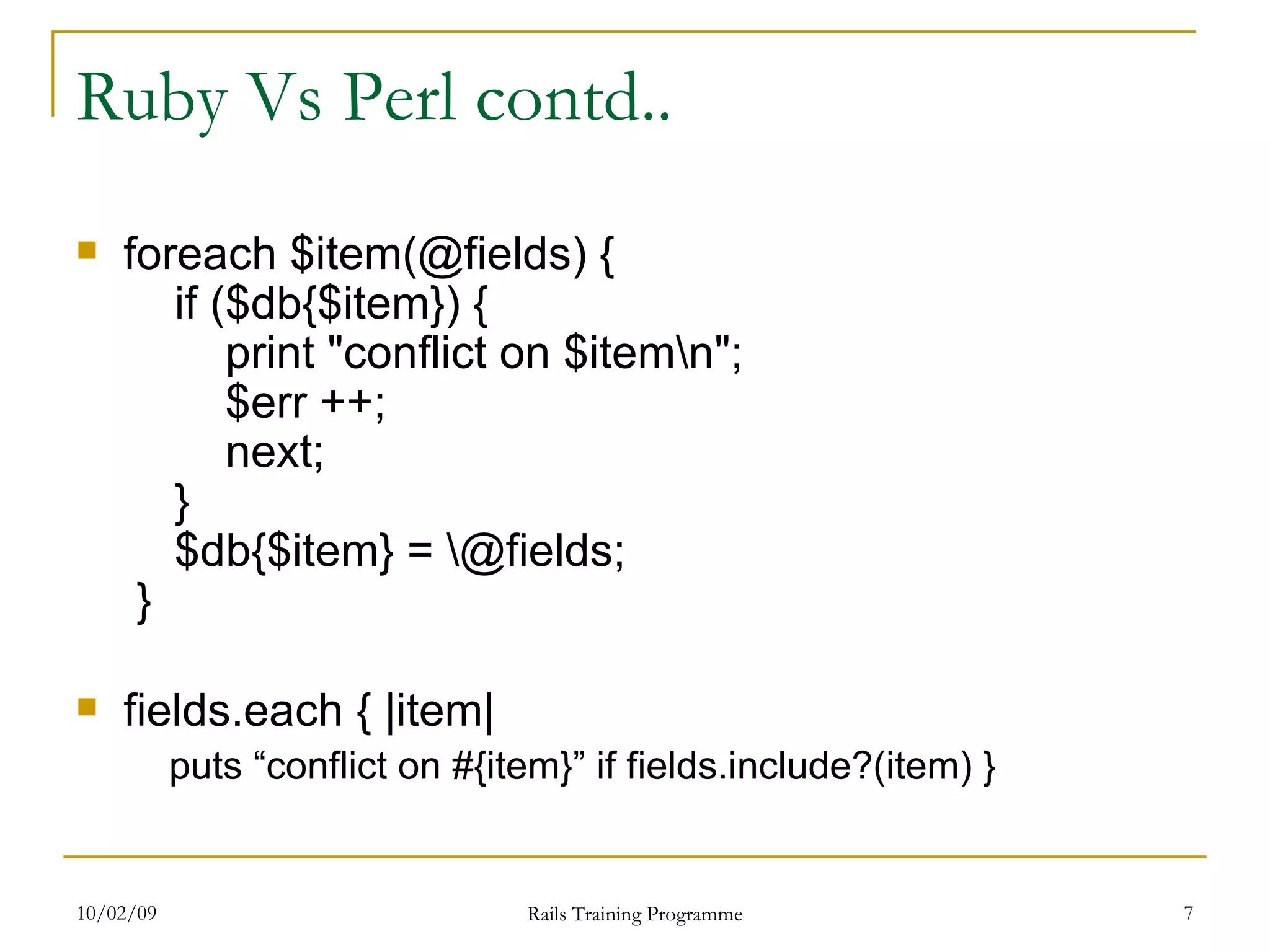 Ruby Vs Perl contd.. foreach $item(@fields) {   if ($db{$item}) {   print &quot;conflict on $item\n&quot;;   $err ++;   next;   }  $db{$item} = \@fields;  } fields.each { |item| puts “conflict on #{item}” if fields.include?(item) } 