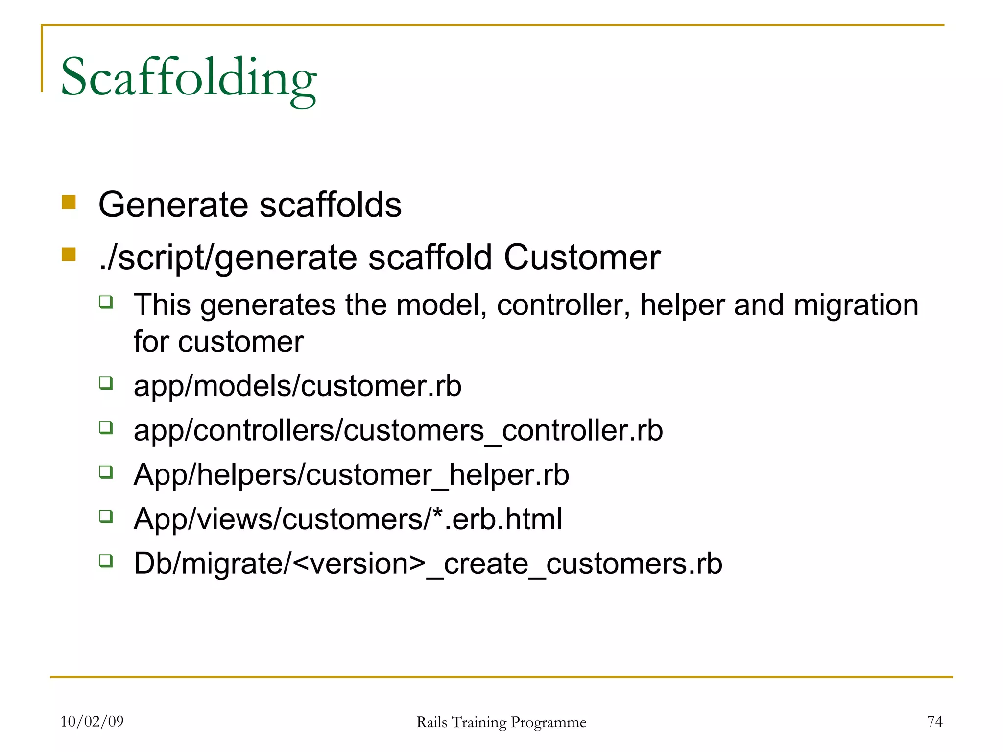Scaffolding Generate scaffolds ./script/generate scaffold Customer This generates the model, controller, helper and migration for customer app/models/customer.rb app/controllers/customers_controller.rb App/helpers/customer_helper.rb App/views/customers/*.erb.html Db/migrate/<version>_create_customers.rb 