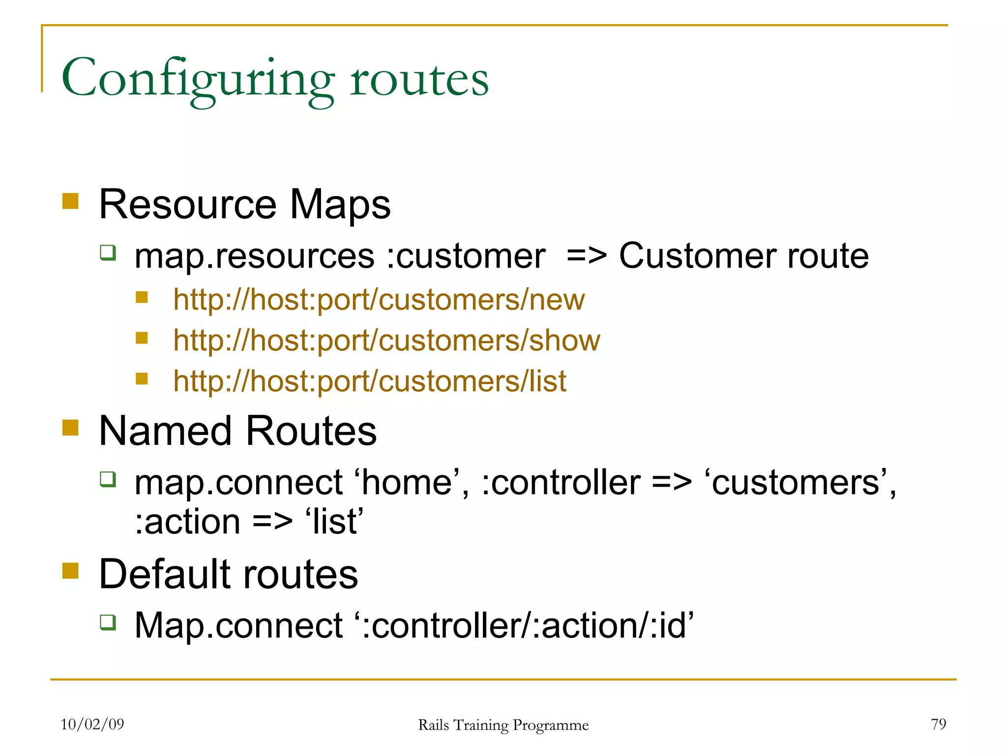 Configuring routes Resource Maps map.resources :customer => Customer route http://host:port/customers/new http://host:port/customers/show http://host:port/customers/list Named Routes map.connect ‘home’, :controller => ‘customers’, :action => ‘list’ Default routes Map.connect ‘:controller/:action/:id’ 
