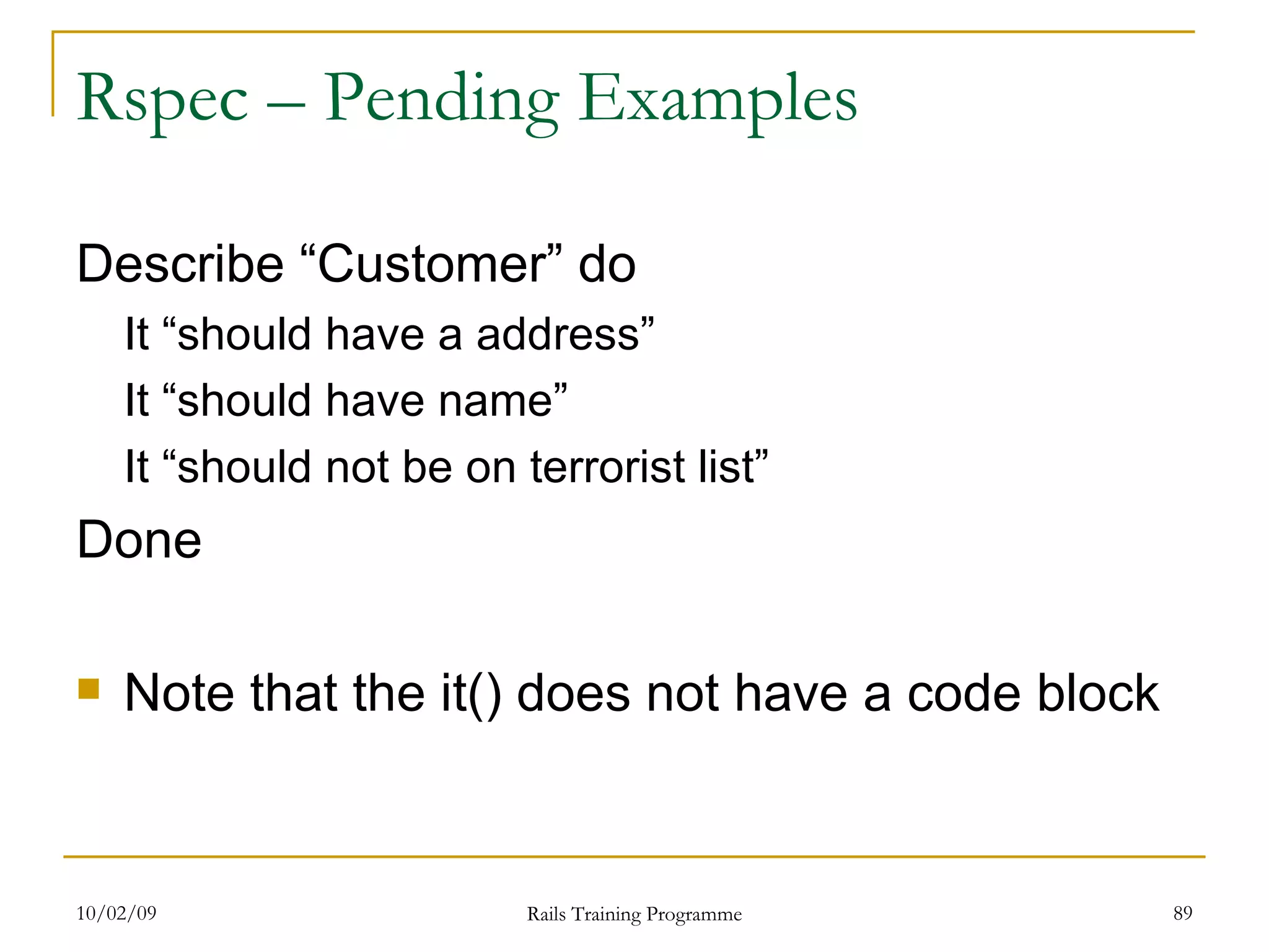 Rspec – Pending Examples Describe “Customer” do It “should have a address” It “should have name” It “should not be on terrorist list” Done Note that the it() does not have a code block 