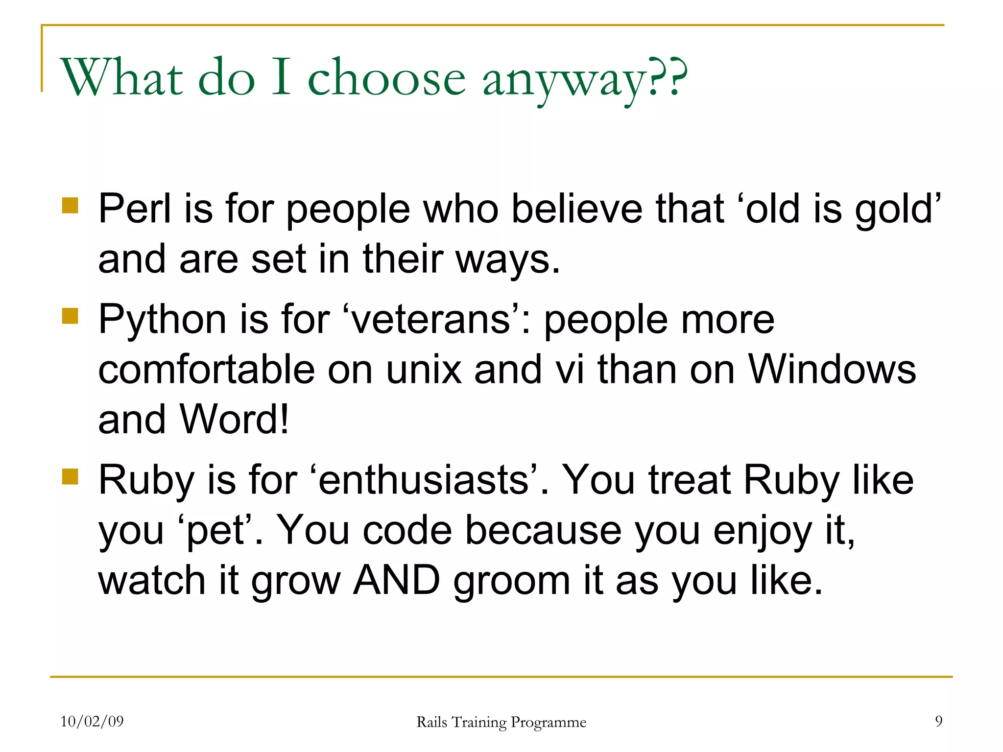 What do I choose anyway?? Perl is for people who believe that ‘old is gold’ and are set in their ways. Python is for ‘veterans’: people more comfortable on unix and vi than on Windows and Word! Ruby is for ‘enthusiasts’. You treat Ruby like you ‘pet’. You code because you enjoy it, watch it grow AND groom it as you like. 