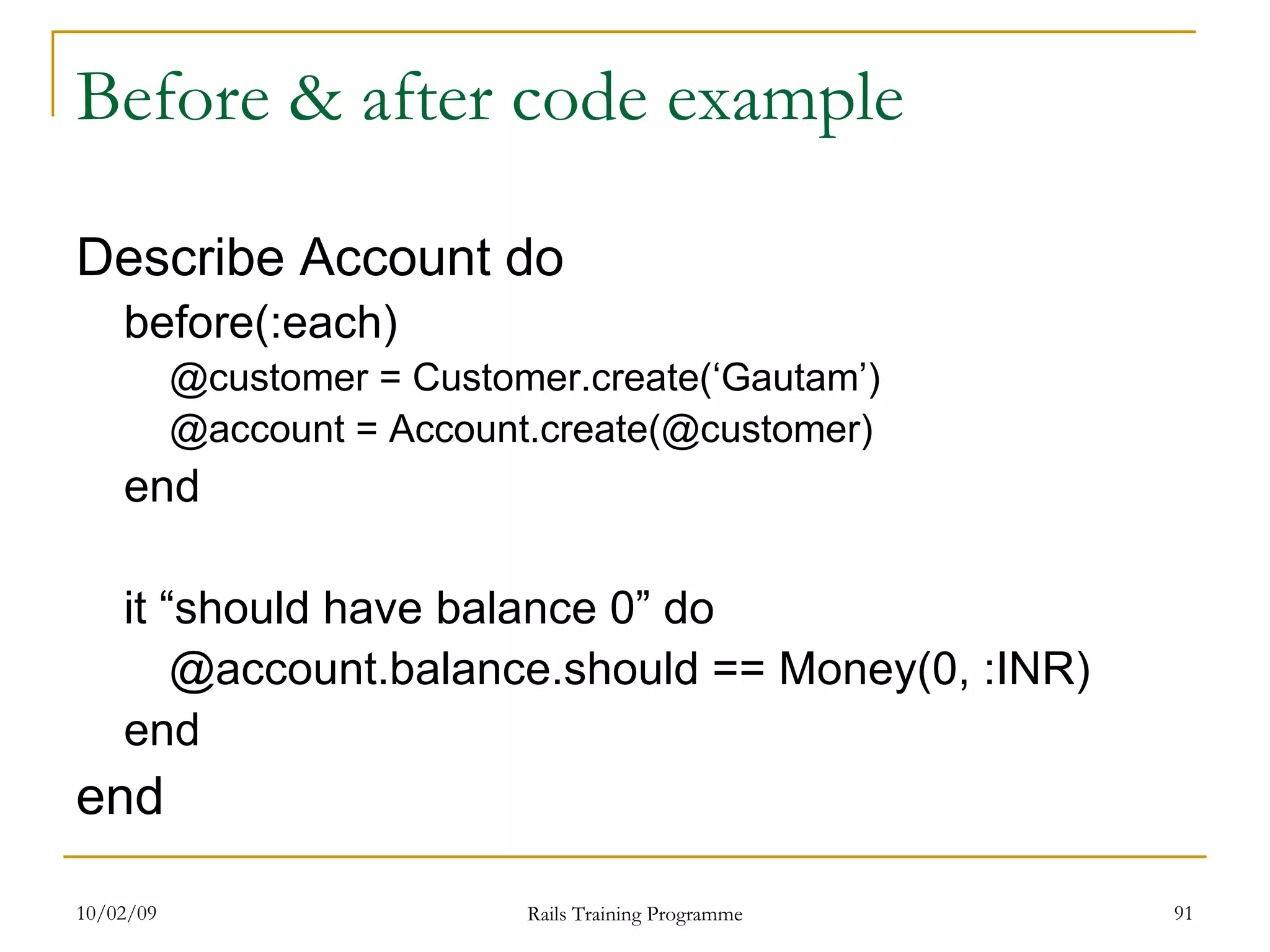 Before & after code example Describe Account do before(:each) @customer = Customer.create(‘Gautam’) @account = Account.create(@customer) end it “should have balance 0” do @account.balance.should == Money(0, :INR) end end 