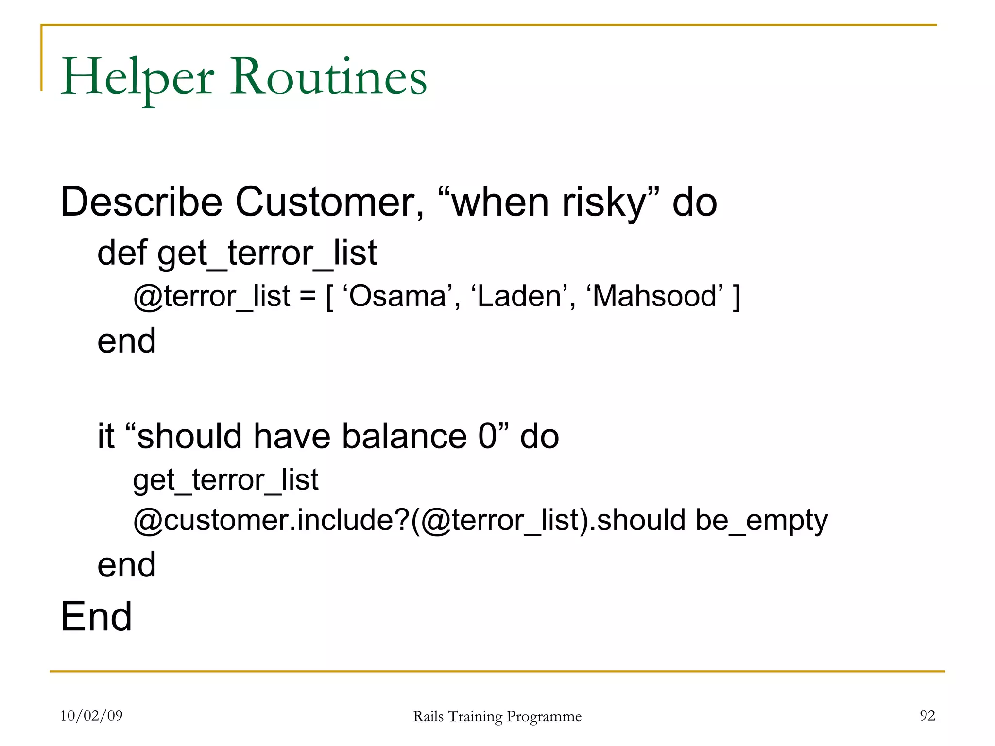 Helper Routines Describe Customer, “when risky” do def get_terror_list @terror_list = [ ‘Osama’, ‘Laden’, ‘Mahsood’ ] end it “should have balance 0” do get_terror_list @customer.include?(@terror_list).should be_empty end End 
