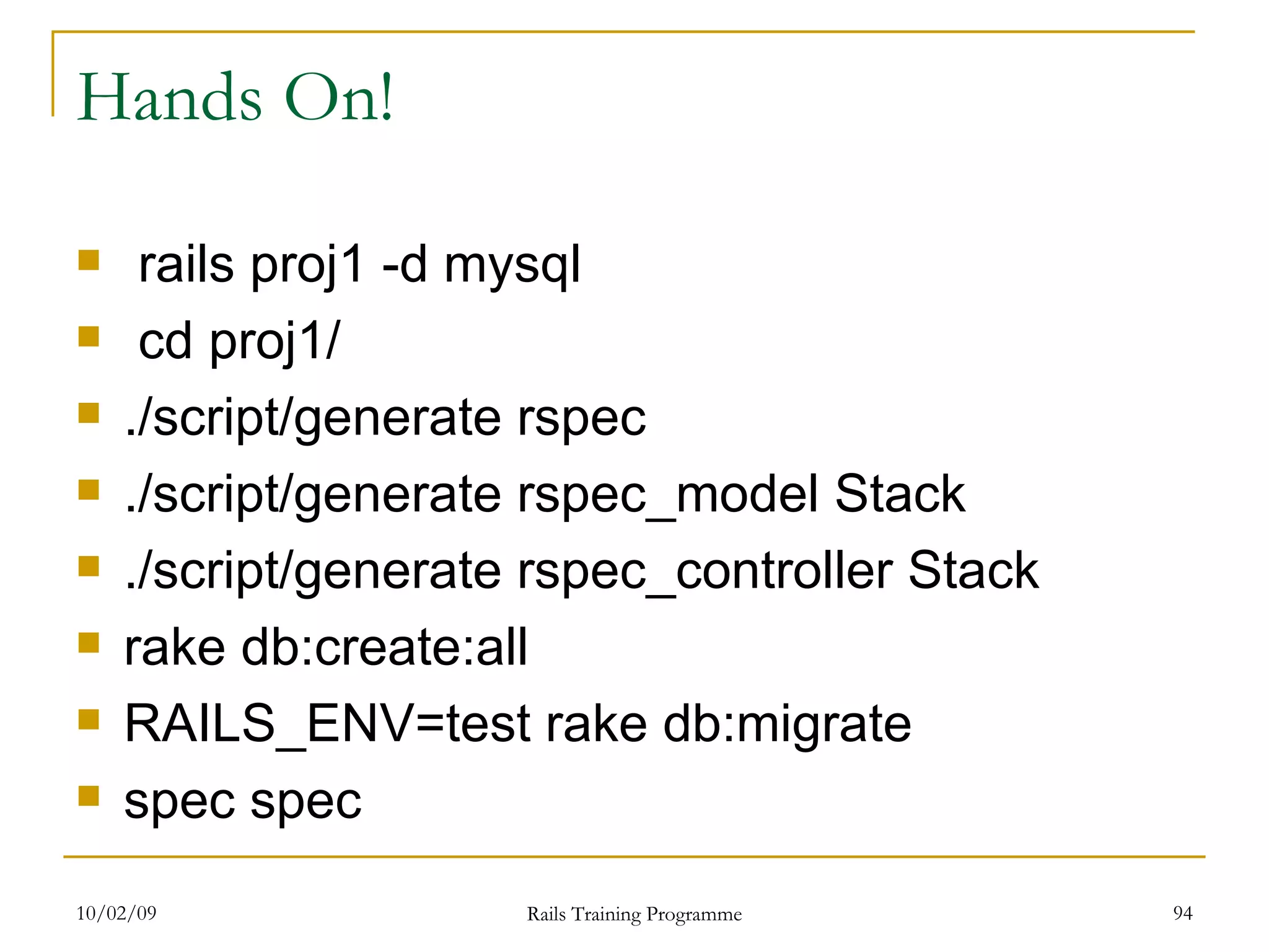 Hands On! rails proj1 -d mysql cd proj1/ ./script/generate rspec ./script/generate rspec_model Stack ./script/generate rspec_controller Stack rake db:create:all RAILS_ENV=test rake db:migrate spec spec 