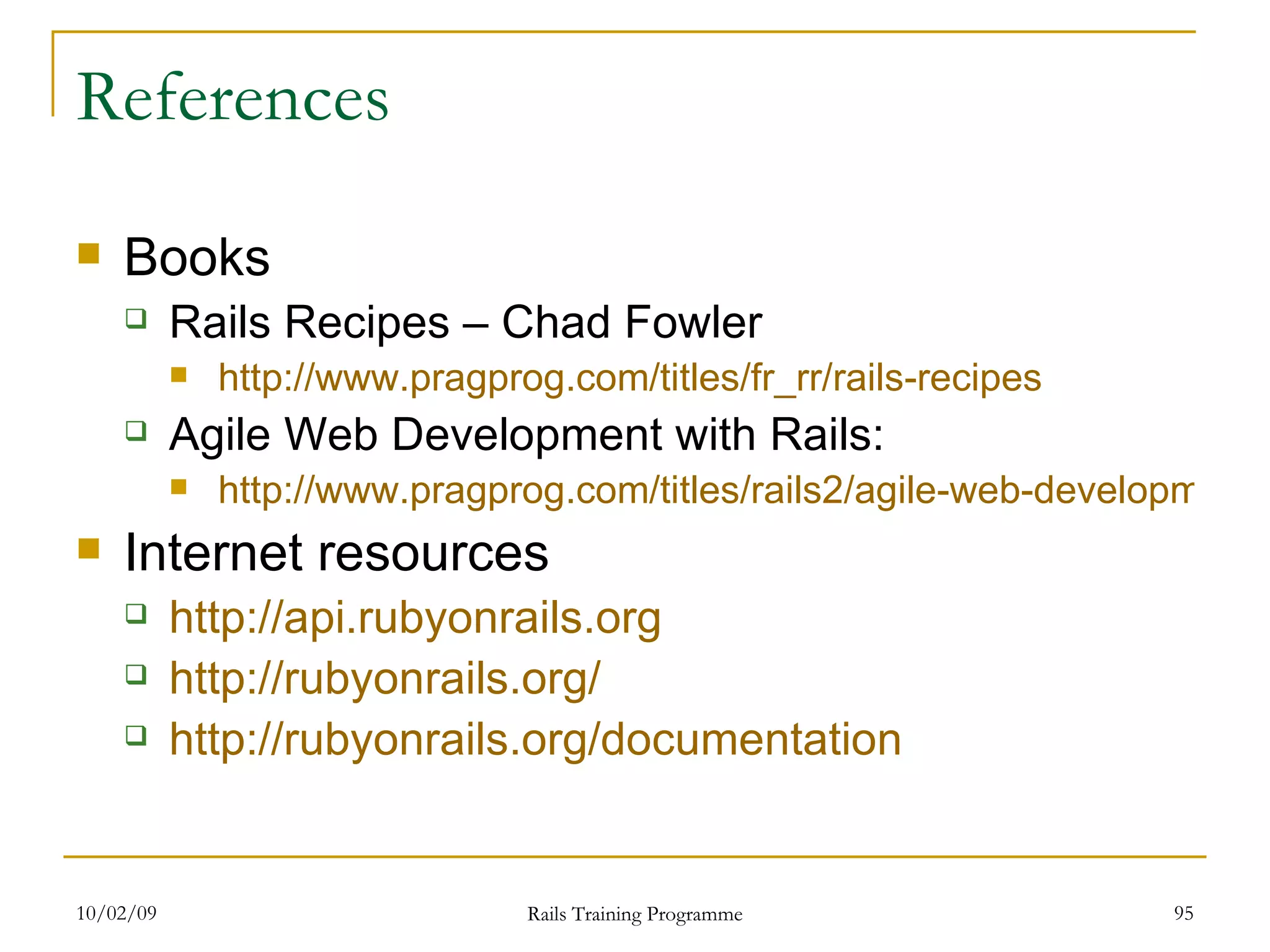 References Books Rails Recipes – Chad Fowler http://www.pragprog.com/titles/fr_rr/rails-recipes Agile Web Development with Rails: http://www.pragprog.com/titles/rails2/agile-web-development-with-rails Internet resources http://api.rubyonrails.org http://rubyonrails.org/ http:// rubyonrails.org /documentation 
