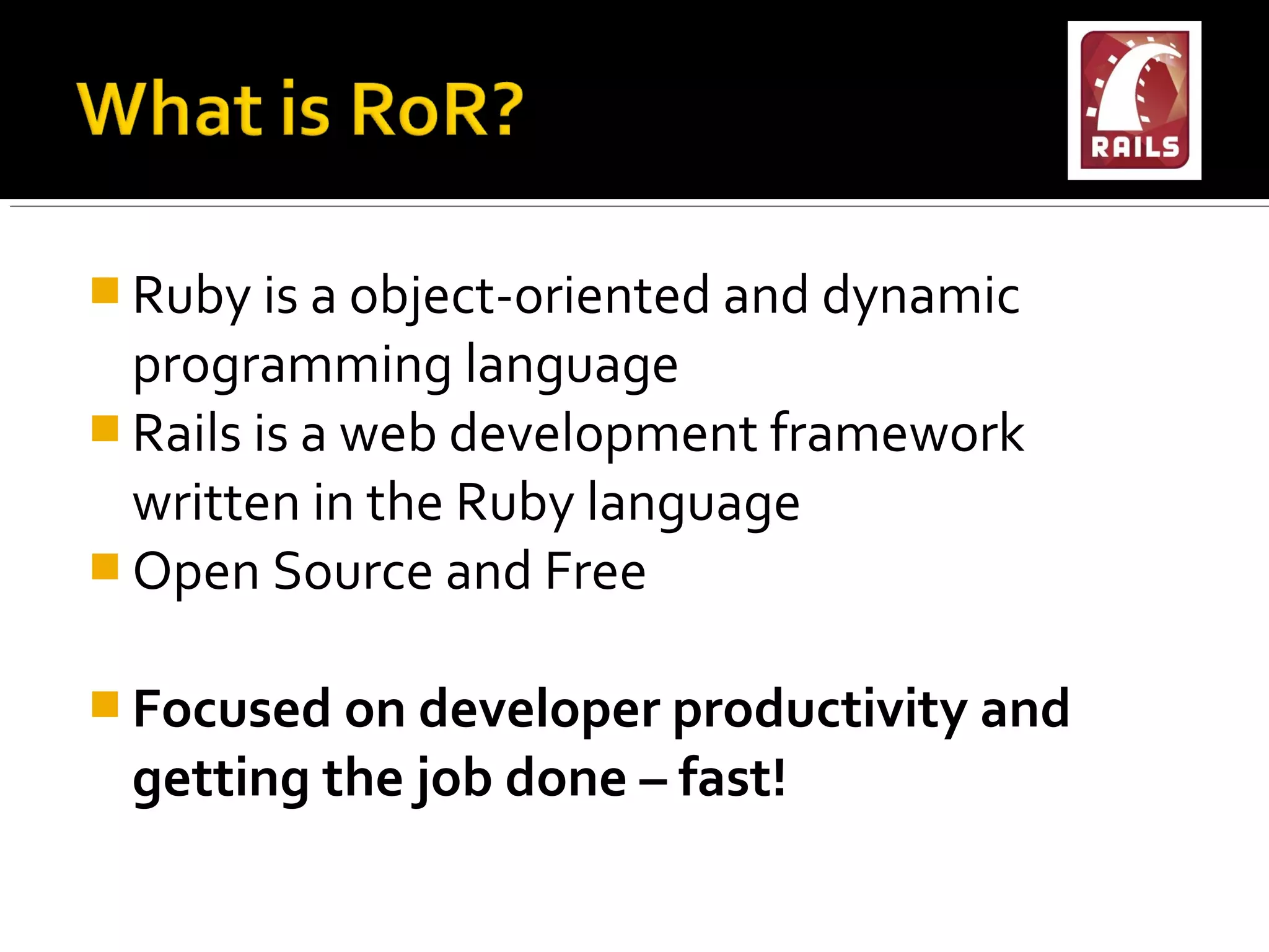  Ruby is a object-oriented and dynamic
  programming language
 Rails is a web development framework
  written in the Ruby language
 Open Source and Free


 Focused on developer productivity and
 getting the job done – fast!
 