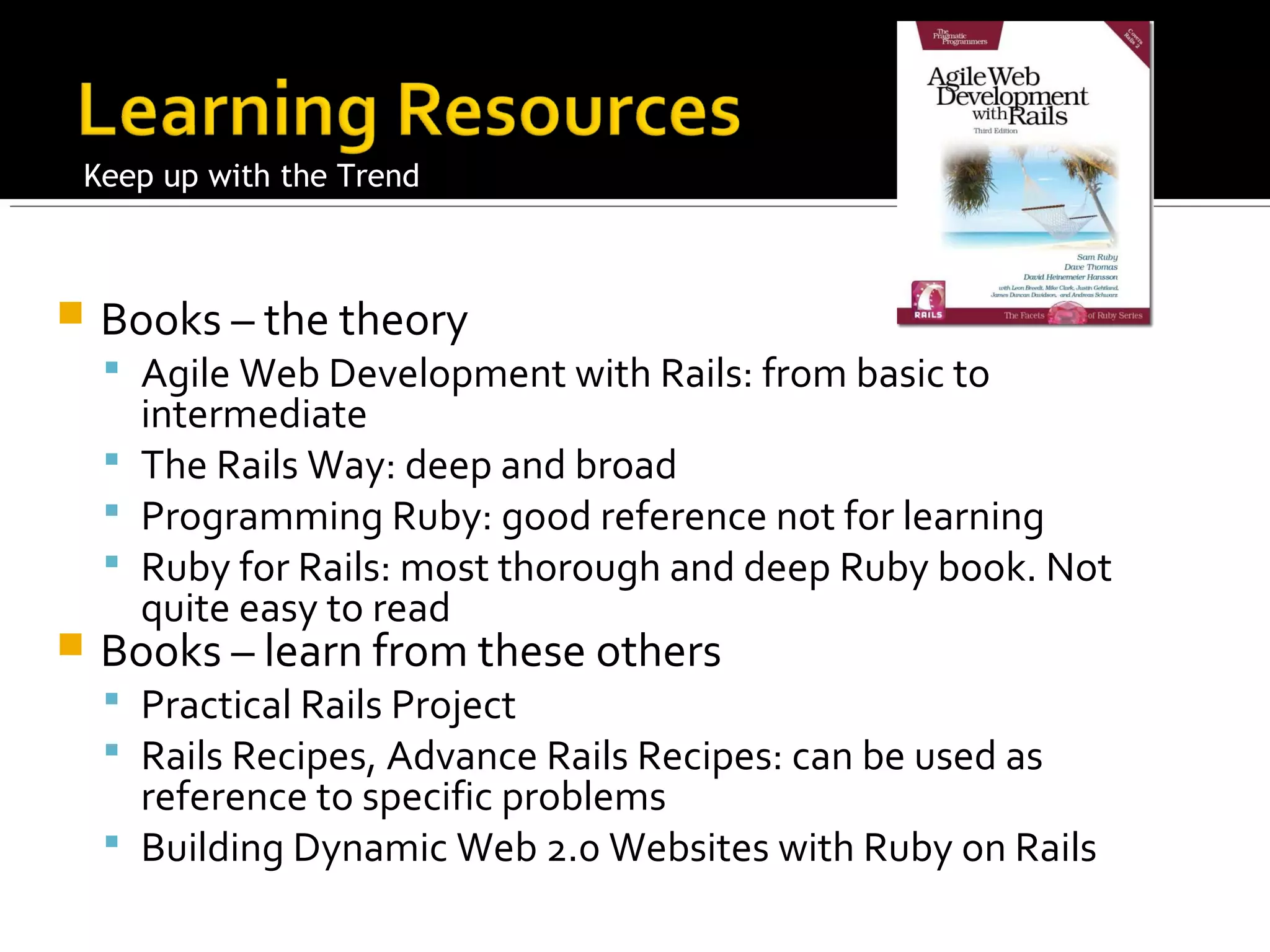 Keep up with the Trend



   Books – the theory
     Agile Web Development with Rails: from basic to
      intermediate
     The Rails Way: deep and broad
     Programming Ruby: good reference not for learning
     Ruby for Rails: most thorough and deep Ruby book. Not
      quite easy to read
   Books – learn from these others
     Practical Rails Project
     Rails Recipes, Advance Rails Recipes: can be used as
      reference to specific problems
     Building Dynamic Web 2.0 Websites with Ruby on Rails
 