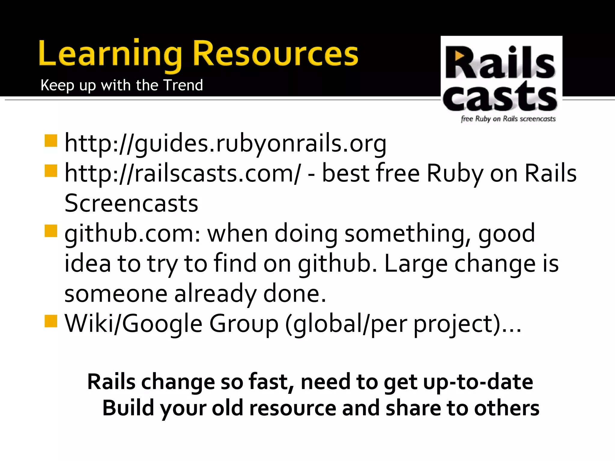 Keep up with the Trend


 http://guides.rubyonrails.org
 http://railscasts.com/ - best free Ruby on Rails
  Screencasts
 github.com: when doing something, good
  idea to try to find on github. Large change is
  someone already done.
 Wiki/Google Group (global/per project)…

      Rails change so fast, need to get up-to-date
       Build your old resource and share to others
 