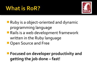  Ruby is a object-oriented and dynamic
  programming language
 Rails is a web development framework
  written in the Ruby language
 Open Source and Free


 Focused on developer productivity and
 getting the job done – fast!
 
