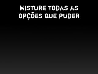 Misture todas as
opções que puder
 