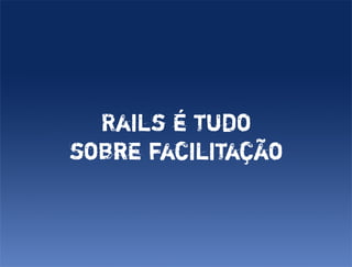 Rails é tudo
sobre facilitação
 